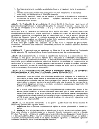 39
39
1. Hechos originariamente imputados y estudiante al que se le imputaron, fecha, circunstancias,
etc.
2. Trámites efectuados durante la instrucción y breve resumen del contenido de los mismos.
3. Conductas y circunstancias que se consideran probadas.
4. Propuesta de sanciones, dentro de las previstas y tipificadas en el Manual de Convivencia,
ponderadas de acuerdo con lo probado. O propuesta declarando inocente al inculpado
argumentando las razones.
Artículo 119. Finalización del procedimiento. El mismo Comité de Convivencia que instruyó el
procedimiento disciplinario será el responsable de aplicar la resolución de sanción, cuando ésta sea
una de las establecidas en los numerales 1, 2, 3 y 4 del artículo 113 del presente Manual de
Convivencia.
De acuerdo a la Ley General de Educación que en su artículo 132 señala “El rector o director del
establecimiento educativo podrá otorgar distinciones o imponer sanciones a los estudiantes según el
reglamento o manual de convivencia de este en concordancia con lo que al respecto disponga el
Ministerio de Educación Nacional”, la resolución propuesta por el instructor(a) debe ser dirigida a la
rectoría para que sea adoptada por ésta cuando se trate de las sanciones establecidas en los numerales
5, 6 y 7 del artículo 113 del presente Manual de Convivencia.
La fecha límite para expedir esta resolución es un mes desde la iniciación del procedimiento
disciplinario. La resolución será comunicada formalmente, por escrito con constancia de recibo: al alumno
y a sus padres.
PARAGRAFO. El estudiante que sea sancionado por faltas tipo III de este Manual de Convivencia
tendrá valoración 2.0 (dos) en el informe de convivencia en comunidad del periodo respectivo.
Artículo 120. Excepcionalmente, al iniciarse el procedimiento disciplinario a un estudiante que haya
cometido una falta grave o en cualquier momento de su instrucción, la coordinación podrá adoptar las
medidas provisionales que estime convenientes. Las medidas provisionales podrán consistir en el cambio
temporal de grupo o en la suspensión del derecho de asistencia a la Institución por un período que no
será superior a cinco días. Las pruebas o evaluaciones académicas y demás actividades realizadas
durante la suspensión, en caso de que el alumno resulte culpable, se tendrá como no presentadas y
serán presentadas en el momento de recuperación.
Artículo 121. LAS COMISIONES DE EVALUACIÓN Y PROMOCIÓN TENDRÁN LAS SIGUIENTES
FUNCIONES DISCIPLINARIAS, CON ASESORIA DEL COMITÉ DE CONVIVENCIA:
1. Determinará cuáles estudiantes han incurrido en la comisión de falta grave por la reiteración en
la comisión de faltas leves durante el transcurso del periodo. El acta de esta reunión será
entregada a la coordinación para que determine la sanción a imponer al estudiante o estudiantes
relacionados. La decisión que tome la coordinación debe estar precedida del correspondiente
procedimiento disciplinario teniendo en cuenta las orientaciones establecidas en los artículos 109
al 119 de este Manual de Convivencia.
2. En la reunión formal de evaluación final del comportamiento de los estudiantes durante el año
escolar, podrán presentar a la rectoría los nombres de aquellos que se hacen merecedores a la
negación del cupo para el año lectivo siguiente. La rectoría después de hacer el correspondiente
procedimiento disciplinario, teniendo en cuenta las orientaciones establecidas en los artículos 109
al 119 de este manual de convivencia, decidirá si aplica o no esta sanción establecida en el
numeral 3 o 4 del artículo 114.
Articulo 122. Los estudiantes sancionados o sus padres pueden hacer uso de los recursos de
reposición y apelación de la siguiente manera:
1. Reposición: Ante la persona u organismo que impuso la sanción, presentando la petición por
escrito.
2. Apelación: Ante la instancia superior de quien impuso la sanción, siguiendo el conducto regular.
Para estos efectos, el conducto regular es el siguiente: docente, coordinación, rectoría y Consejo
Directivo. Para asuntos estrictamente académicos serán también instancias de apelación la coordinación
y el Consejo Académico. Dichos recursos podrán ser presentados por los estudiantes y/o sus padres o
acudientes, siempre por escrito dentro de los 3 (tres) días hábiles siguientes a la notificación, explicando
claramente las razones por las cuales se Interpone el recurso.
 
