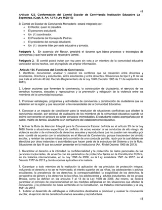 41
41
Artículo 123. Conformación del Comité Escolar de Convivencia Institución Educativa La
Esperanza. (Capt. II, Art. 12-13 Ley 1620/13)
El Comité de Escolar de Convivencia Mercedario estará integrado por:
 El Rector, quien lo presidirá.
 El personero estudiantil.
 Un (1) coordinador.
 El Presidente del Consejo de Padres.
 El presidente del consejo estudiantil.
 Un (1) docente líder por sede educativa y jornada.
Parágrafo 1. En ausencia del Rector, presidirá el docente que lidera procesos o estrategias de
convivencia y que hace parte del respectivo comité.
Parágrafo 2. El comité podrá invitar con voz pero sin voto a un miembro de la comunidad educativa
conocedor de los hechos, con el propósito de ampliar información.
Artículo 124. Funciones del Comité de Convivencia.
1. Identificar, documentar, analizar y resolver los conflictos que se presenten entre docentes y
estudiantes, directivos y estudiantes, entre estudiantes y entre docentes. Situaciones de tipo II y III de las
que trata el artículo 40 del Decreto Reglamentario de la Ley 1620 (Decreto 1965 de 11 de septiembre de
2013).
2. Liderar acciones que fomenten la convivencia, la construcción de ciudadanía, el ejercicio de los
derechos humanos, sexuales y reproductivos y la prevención y mitigación de la violencia entre los
miembros de la comunidad educativa.
3. Promover estrategias, programas y actividades de convivencia y construcción de ciudadanía que se
adelanten en la región y que respondan a las necesidades de la Comunidad Educativa.
4. Convocar a un espacio de conciliación para la resolución de situaciones conflictivas que afecten la
convivencia escolar, por solicitud de cualquiera de los miembros de la comunidad educativa cuando se
estime conveniente en procura de evitar perjuicios irremediables. El estudiante estará acompañado por el
padre, madre de familia, acudiente o un compañero del establecimiento educativo.
5. Activar la Ruta de Atención Integral para la Convivencia Escolar definida en el artículo 29 de la Ley
1620, frente a situaciones específicas de conflicto, de acoso escolar, a las conductas de alto riesgo, de
violencia escolar o de vulneración de derechos sexuales y reproductivos que no pueden ser resueltos por
este comité de acuerdo con lo establecido en el Manual de Convivencia, porque trascienden del ámbito
escolar, y revistan las características de la comisión de una conducta punible, razón por la cual deben ser
atendidos por otras instancias o autoridades que hacen parte de la estructura del Sistema y de la Ruta.
Situaciones de tipo III que se puedan presentar en la institucional (Art. 40 del Decreto 1965 de 2013).
6. Garantizar el derecho a la intimidad, la confidencialidad y la protección de datos personales de las
personas involucradas, de acuerdo con los parámetros de protección fijados en la Constitución Política,
en los tratados internacionales, en la Ley 1098 de 2006, en la Ley estatutaria 1581 de 2012, en el
Decreto 1377 de 2013 y demás normas aplicables a la materia.
7. Garantizar a todo miembro de la institución la aplicación de los principios de protección integral,
incluyendo el derecho a no ser re victimizado; el interés superior de las niñas, los adolescentes y adultos
estudiantes; la prevalencia de los derechos; la corresponsabilidad; la exigibilidad de los derechos; la
perspectiva de género y los derechos de las niñas, los adolescentes y adultos estudiantes, de los grupos
étnicos, como se definen en los artículos 7 al 13 de la Ley 1098 de 2006. Así mismo, se deberá
garantizar el principio de proporcionalidad en las medidas adoptadas en las situaciones que afecten la
convivencia, y la protección de datos contenida en la Constitución, los tratados internacionales y la Ley
1581 de 2012.
8. Liderar el desarrollo de estrategias e instrumentos destinados a promover y evaluar la convivencia
escolar, el ejercicio de los derechos humanos sexuales y reproductivos.
 