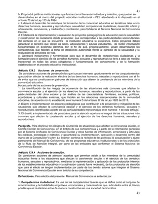 43
43
b. Propondrá políticas institucionales que favorezcan el bienestar individual y colectivo, que puedan ser
desarrolladas en el marco del proyecto educativo institucional - PEI, atendiendo a lo dispuesto en el
artículo 73 de la Ley 115 de 1994.
c. Liderará el desarrollo de iniciativas de formación de la comunidad educativa en temáticas tales como
derechos humanos, sexuales y reproductivos, sexualidad, competencias ciudadanas, desarrollo infantil y
adolescente, convivencia, y mediación y conciliación, para fortalecer el Sistema Nacional de Convivencia
Escolar.
d. Fortalecerá la implementación y evaluación de proyectos pedagógicos de educación para la sexualidad
y construcción de ciudadanía desde preescolar, que correspondan a las particularidades socioculturales
del contexto en el que se encuentra la institución educativa la esperanza. Estos proyectos deben
garantizar el derecho que tienen los niños, adolescentes y adultos estudiantes, de recibir información
fundamentada en evidencia científica con el fin de que, progresivamente, vayan desarrollando las
competencias que facilitan la toma de decisiones autónomas frente al ejercicio de la sexualidad y la
realización de proyectos de vida.
e. Generará mecanismos y herramientas para que el desarrollo de competencias ciudadanas y la
formación para el ejercicio de los derechos humanos, sexuales y reproductivos se lleve a cabo de manera
transversal en todas las áreas obligatorias y fundamentales del conocimiento y de la formación
establecidas en el proyecto educativo institucional.
Articulo 124.3 Acciones de prevención
Se consideran acciones de prevención las que buscan intervenir oportunamente en los comportamientos
que podrían afectar la realización efectiva de los derechos humanos, sexuales y reproductivos con el fin
de evitar que se constituyan en patrones de interacción que alteren la convivencia de tos miembros de la
comunidad educativa.
Hacen parte de las acciones de prevención:
1. La identificación de los riesgos de ocurrencia de las situaciones más comunes que afectan la
convivencia escolar y el ejercicio de los derechos humanos, sexuales y reproductivos, a partir de las
particularidades del clima escolar y del análisis de las características familiares, sociales, políticas,
económicas y culturales externas, que inciden en las relaciones interpersonales de la comunidad
educativa, de acuerdo con lo establecido en el numeral 5 del artículo 17 de la Ley 1620 de 2013.
2. Diseño e implementación de acciones pedagógicas que contribuirán a la prevención y mitigación de las
situaciones que afectan la convivencia escolar y el ejercicio de los derechos humanos, sexuales y
reproductivos; identificadas a partir de las particularidades mencionadas en el numeral 1 de este artículo.
3. El diseño e implementación de protocolos para la atención oportuna e integral de las situaciones más
comunes que afectan la convivencia escolar y el ejercicio de los derechos humanos, sexuales y
reproductivos.
Parágrafo. Para disminuir los riesgos de ocurrencia de situaciones que afectan la convivencia escolar, el
Comité Escolar de Convivencia, en el ámbito de sus competencias y a partir de la información generada
por el Sistema Unificado de Convivencia Escolar y otras fuentes de información, armonizará y articulará
las políticas, estrategias y métodos; y garantizará su implementación, operación y desarrollo dentro del
marco de la Constitución y la ley. Lo anterior, conlleva la revisión de las políticas; la actualización y ajuste
permanente del Manual de Convivencia, de los programas educativos institucionales y de los protocolos
de la Ruta de Atención Integral, por parte de las entidades que conforman el Sistema Nacional de
Convivencia Escolar.
Articulo 124.4 Acciones de atención.
Se consideran acciones de atención aquellas que permitan asistir a los miembros de la comunidad
educativa frente a las situaciones que afectan la convivencia escolar y el ejercicio de los derechos
humanos, sexuales y reproductivos, mediante la implementación y aplicación de los protocolos internos
de los establecimientos educativos y la activación cuando fuere necesario, de los protocolos de atención
que para el efecto se tengan implementados por parte de los demás actores que integran el Sistema
Nacional de Convivencia Escolar en el ámbito de su competencia.
Definiciones. Para efectos del presente Manual de Convivencia se entiende por:
1. Competencias ciudadanas: Es una de las competencias básicas que se define como el conjunto de
conocimientos y de habilidades cognitivas, emocionales y comunicativas que, articulados entre sí, hacen
posible que el ciudadano actúe de manera constructiva en una sociedad democrática.
 
