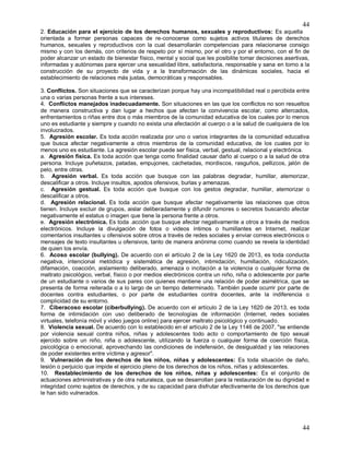 44
44
2. Educación para el ejercicio de los derechos humanos, sexuales y reproductivos: Es aquella
orientada a formar personas capaces de re-conocerse como sujetos activos titulares de derechos
humanos, sexuales y reproductivos con la cual desarrollarán competencias para relacionarse consigo
mismo y con los demás, con criterios de respeto por sí mismo, por el otro y por el entorno, con el fin de
poder alcanzar un estado de bienestar físico, mental y social que les posibilite tomar decisiones asertivas,
informadas y autónomas para ejercer una sexualidad libre, satisfactoria, responsable y sana en torno a la
construcción de su proyecto de vida y a la transformación de las dinámicas sociales, hacia el
establecimiento de relaciones más justas, democráticas y responsables.
3. Conflictos. Son situaciones que se caracterizan porque hay una incompatibilidad real o percibida entre
una o varias personas frente a sus intereses.
4. Conflictos manejados inadecuadamente. Son situaciones en las que los conflictos no son resueltos
de manera constructiva y dan lugar a hechos que afectan la convivencia escolar, como altercados,
enfrentamientos o riñas entre dos o más miembros de la comunidad educativa de los cuales por lo menos
uno es estudiante y siempre y cuando no exista una afectación al cuerpo o a la salud de cualquiera de los
involucrados.
5. Agresión escolar. Es toda acción realizada por uno o varios integrantes de la comunidad educativa
que busca afectar negativamente a otros miembros de la comunidad educativa, de los cuales por lo
menos uno es estudiante. La agresión escolar puede ser física, verbal, gestual, relacional y electrónica.
a. Agresión física. Es toda acción que tenga como finalidad causar daño al cuerpo o a la salud de otra
persona. Incluye puñetazos, patadas, empujones, cachetadas, mordiscos, rasguños, pellizcos, jalón de
pelo, entre otras.
b. Agresión verbal. Es toda acción que busque con las palabras degradar, humillar, atemorizar,
descalificar a otros. Incluye insultos, apodos ofensivos, burlas y amenazas.
c. Agresión gestual. Es toda acción que busque con los gestos degradar, humillar, atemorizar o
descalificar a otros.
d. Agresión relacional. Es toda acción que busque afectar negativamente las relaciones que otros
tienen. Incluye excluir de grupos, aislar deliberadamente y difundir rumores o secretos buscando afectar
negativamente el estatus o imagen que tiene la persona frente a otros.
e. Agresión electrónica. Es toda .acción que busque afectar negativamente a otros a través de medios
electrónicos. Incluye la divulgación de fotos o videos íntimos o humillantes en Internet, realizar
comentarios insultantes u ofensivos sobre otros a través de redes sociales y enviar correos electrónicos o
mensajes de texto insultantes u ofensivos, tanto de manera anónima como cuando se revela la identidad
de quien los envía.
6. Acoso escolar (bullying). De acuerdo con el artículo 2 de la Ley 1620 de 2013, es toda conducta
negativa, intencional metódica y sistemática de agresión, intimidación, humillación, ridiculización,
difamación, coacción, aislamiento deliberado, amenaza o incitación a la violencia o cualquier forma de
maltrato psicológico, verbal, físico o por medios electrónicos contra un niño, niña o adolescente por parte
de un estudiante o varios de sus pares con quienes mantiene una relación de poder asimétrica, que se
presenta de forma reiterada o a lo largo de un tiempo determinado. También puede ocurrir por parte de
docentes contra estudiantes, o por parte de estudiantes contra docentes, ante la indiferencia o
complicidad de su entorno.
7. Ciberacoso escolar (ciberbullying). De acuerdo con el artículo 2 de la Ley 1620 de 2013, es toda
forma de intimidación con uso deliberado de tecnologías de información (Internet, redes sociales
virtuales, telefonía móvil y video juegos online) para ejercer maltrato psicológico y continuado.
8. Violencia sexual. De acuerdo con lo establecido en el artículo 2 de la Ley 1146 de 2007, "se entiende
por violencia sexual contra niños, niñas y adolescentes todo acto o comportamiento de tipo sexual
ejercido sobre un niño, niña o adolescente, utilizando la fuerza o cualquier forma de coerción física,
psicológica o emocional, aprovechando las condiciones de indefensión, de desigualdad y las relaciones
de poder existentes entre víctima y agresor".
9. Vulneración de los derechos de los niños, niñas y adolescentes: Es toda situación de daño,
lesión o perjuicio que impide el ejercicio pleno de los derechos de los niños, niñas y adolescentes.
10. Restablecimiento de los derechos de los niños, niñas y adolescentes: Es el conjunto de
actuaciones administrativas y de otra naturaleza, que se desarrollan para la restauración de su dignidad e
integridad como sujetos de derechos, y de su capacidad para disfrutar efectivamente de los derechos que
le han sido vulnerados.
 