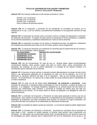 45
45
TITULO VII. CRITERIOS DE EVALUACIÓN Y PROMOCION
CAPÍTULO I. EVALUACIÓN Y PROMOCIÓN.
Artículo 125. Para efectos académicos el año escolar se divide en 3 (tres).
Periodo 1 por 12 semanas.
Periodo 2 por 14 semanas.
Periodo 3 por 14 semanas.
Para un total de 40 semanas lectivas.
Artículo 126. En la evaluación y promoción de los estudiantes se procederá de acuerdo con lo
establecido en la Ley y con los criterios y procedimientos señalados en los siguientes artículos de este
capítulo.
Artículo 127. La evaluación se concibe como un proceso continuo e integral de seguimiento y valoración
del desarrollo del educando. El registro de este proceso se expresará en forma cuantitativa y cualitativa,
en los informes descriptivos y explicativos elaborados por cada uno de los docentes.
Artículo 128. La evaluación se realiza con los logros e indicadores de logro, los objetivos y estándares
de competencias propuestos para cada uno de los niveles, grados, ciclos y asignaturas.
Artículo 129. La escala de valoración que emplearán los docentes para el reporte final de los avances y
dificultades de los estudiantes, será la siguiente:
VALORACIONES RANGOS DE CALIFICACION
1. DESEMPEÑO SUPERIOR 4.6 – 5.0
2. DESEMPEÑO ALTO 4.0 – 4.5
3. DESEMPEÑO BASICO 3.0 – 3.9
4. DESEMPEÑO BAJO 1.0 – 2.9
Artículo 130. Uso de Convenciones. En caso de que un docente desee utilizar provisionalmente
convenciones distintas, estas pueden usarse sólo para el control diario, previo conocimiento del
estudiante. Sin embargo, su uso no puede extenderse a la entrega de los reportes oficiales a la
coordinación para la impresión de los informes.
Artículo 131. Al terminar el tercer período, el docente revisará detenidamente el proceso de todo el año
lectivo y las valoraciones obtenidas por el estudiante en cada uno de los períodos, con el fin de
determinar la valoración definitiva del área o de la asignatura. Esta es una facultad exclusiva del
docente. El incumplimiento o no alcance de un logro podrá ser causa suficiente para la reprobación de
un área o asignatura.
Artículo 132. En cada una de las sedes habrá Comisiones de evaluación y promoción. Cada
Comisión de evaluación y promoción estará conformada por tres (3) docentes, un padre de familia y el
Rector(a) o su delegado. El Consejo Académico designará en su primera sesión del año lectivo los
docentes que conformarán cada Comisión y convocará al Consejo de Padres para que elija sus
representantes en las mismas. En la misma sesión el Rector (a) designará a su delegado en cada una
de las Comisiones.
Artículo 133. La Comisión de Evaluación y Promoción de cada sede sesionará al menos una vez en
cada periodo, para analizar el proceso de desarrollo y el desempeño de los estudiantes y establecer las
estrategias de superación que sean necesarias para quienes no alcancen los logros propuestos, así
como para estimular los procesos de los estudiantes con desempeño excepcional.
Artículo 134. Las planillas de registro escolar de valoración y el control de asistencia deben diligenciarse
por separado.
Artículo 135. La Comisión de Evaluación y Promoción, escuchará los conceptos de los docentes de
cada grado o ciclo reunidos en sesión plenaria, al terminar cada período, para fundamentar sus
decisiones. En esta sesión los comisionados podrán hacer recomendaciones a los docentes acerca de
las estrategias que deben utilizarse para el mejoramiento del nivel de desempeño de los grupos y de
 
