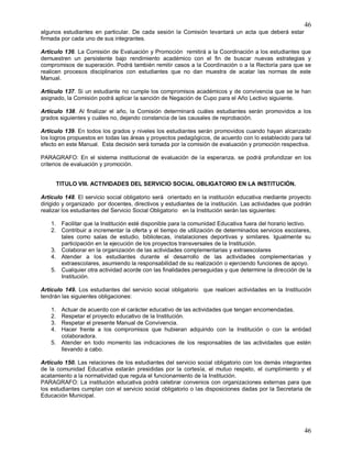 46
46
algunos estudiantes en particular. De cada sesión la Comisión levantará un acta que deberá estar
firmada por cada uno de sus integrantes.
Artículo 136. La Comisión de Evaluación y Promoción remitirá a la Coordinación a los estudiantes que
demuestren un persistente bajo rendimiento académico con el fin de buscar nuevas estrategias y
compromisos de superación. Podrá también remitir casos a la Coordinación o a la Rectoría para que se
realicen procesos disciplinarios con estudiantes que no dan muestra de acatar las normas de este
Manual.
Artículo 137. Si un estudiante no cumple los compromisos académicos y de convivencia que se le han
asignado, la Comisión podrá aplicar la sanción de Negación de Cupo para el Año Lectivo siguiente.
Artículo 138. Al finalizar el año, la Comisión determinará cuáles estudiantes serán promovidos a los
grados siguientes y cuáles no, dejando constancia de las causales de reprobación.
Artículo 139. En todos los grados y niveles los estudiantes serán promovidos cuando hayan alcanzado
los logros propuestos en todas las áreas y proyectos pedagógicos, de acuerdo con lo establecido para tal
efecto en este Manual. Esta decisión será tomada por la comisión de evaluación y promoción respectiva.
PARAGRAFO: En el sistema institucional de evaluación de la esperanza, se podrá profundizar en los
criterios de evaluación y promoción.
TITULO VIII. ACTIVIDADES DEL SERVICIO SOCIAL OBLIGATORIO EN LA INSTITUCIÓN.
Artículo 148. El servicio social obligatorio será orientado en la institución educativa mediante proyecto
dirigido y organizado por docentes, directivos y estudiantes de la institución. Las actividades que podrán
realizar los estudiantes del Servicio Social Obligatorio en la Institución serán las siguientes:
1. Facilitar que la Institución esté disponible para la comunidad Educativa fuera del horario lectivo.
2. Contribuir a incrementar la oferta y el tiempo de utilización de determinados servicios escolares,
tales como salas de estudio, bibliotecas, instalaciones deportivas y similares. Igualmente su
participación en la ejecución de los proyectos transversales de la Institución.
3. Colaborar en la organización de las actividades complementarias y extraescolares
4. Atender a los estudiantes durante el desarrollo de las actividades complementarias y
extraescolares, asumiendo la responsabilidad de su realización o ejerciendo funciones de apoyo.
5. Cualquier otra actividad acorde con las finalidades perseguidas y que determine la dirección de la
Institución.
Artículo 149. Los estudiantes del servicio social obligatorio que realicen actividades en la Institución
tendrán las siguientes obligaciones:
1. Actuar de acuerdo con el carácter educativo de las actividades que tengan encomendadas.
2. Respetar el proyecto educativo de la Institución.
3. Respetar el presente Manual de Convivencia.
4. Hacer frente a los compromisos que hubieran adquirido con la Institución o con la entidad
colaboradora.
5. Atender en todo momento las indicaciones de los responsables de las actividades que estén
llevando a cabo.
Artículo 150. Las relaciones de los estudiantes del servicio social obligatorio con los demás integrantes
de la comunidad Educativa estarán presididas por la cortesía, el mutuo respeto, el cumplimiento y el
acatamiento a la normatividad que regula el funcionamiento de la Institución.
PARAGRAFO: La institución educativa podrá celebrar convenios con organizaciones externas para que
los estudiantes cumplan con el servicio social obligatorio o las disposiciones dadas por la Secretaria de
Educación Municipal.
 
