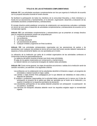 47
47
TITULO IX. DE LAS ACTIVIDADES COMPLEMENTARIAS
Artículo 151. Las actividades escolares complementarias son las que organiza la Institución de acuerdo
con su proyecto educativo durante el horario escolar.
Se facilitará la participación de todos los miembros de la comunidad Educativa, a titulo individual o a
través de sus asociaciones y representantes, en la elección, organización, desarrollo y evaluación de las
actividades escolares complementarias y extraescolares.
El consejo directivo podrá establecer convenios de colaboración con asociaciones culturales o entidades
sin ánimo de lucro para el desarrollo de actividades complementarias y extraescolares de acuerdo con la
normatividad vigente.
Artículo 152. Las actividades complementarias y extraescolares que se presenten al consejo directivo
para su respectiva aprobación podrán ser propuestas por:
1. La dirección de la Institución
2. Los profesores.
3. El consejo estudiantil
4. Las asociaciones de padres.
5. Cualquier entidad y organismo sin fines lucrativos.
Artículo 153. Las actividades extraescolares organizadas por las asociaciones de padres y de
estudiantes o por cualquier otra entidad sin ánimo de lucro fuera del horario escolar deberán realizarse en
espacios y horas previamente fijados una vez aprobadas por el rector.
La utilización de la Institución por parte de la entidad organizadora de las actividades conllevara el
compromiso formal de responsabilizarse de:
La vigilancia del edifico durante el tiempo que duren esas actividades.
El pago de los gastos ocasionados por conservación y mantenimiento.
La relación laboral con el personal encargado de realizar estas actividades.
Artículo 154. Como norma general, los viajes de estudios excursiones o salidas de la Institución serán de
carácter voluntario y se atendrán a los siguientes criterios.
Los profesores con la colaboración de los estudiantes decidirán el itinerario a seguir y el programa de
actividades a realizar durante el viaje o salida.
Las salidas o viajes tendrán fines pedagógicos por lo que deberán ser debatidas en clase antes y
después de realizarse.
El profesor o profesores responsables de la actividad deben presentar por lo menos con 8 días de
anticipación el proyecto de la salida que debe ser aprobado por el rector de la Institución y su
superior inmediato en la respectiva secretaria de educación.
Los estudiantes participantes en las salidas deberán presentar con anticipación la autorización de
sus padres o acudiente.
Los servicios de transporte utilizados deberán reunir los requisitos exigidos según la normatividad
vigente.
 