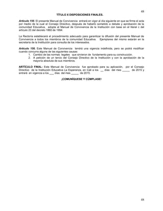48
48
TÍTULO X DISPOSICIONES FINALES.
Artículo 155. El presente Manual de Convivencia entrará en vigor al día siguiente en que se firme el acta
por medio de la cual el Consejo Directivo, después de haberlo sometido a debate y aprobación de la
comunidad Educativa, adopta el Manual de Convivencia de la Institución con base en el literal c del
artículo 23 del decreto 1860 de 1994.
La Rectoría establecerá el procedimiento adecuado para garantizar la difusión del presente Manual de
Convivencia a todos los miembros de la comunidad Educativa. Ejemplares del mismo estarán en la
secretaría de la Institución para consulta de los interesados.
Artículo 156. Este Manual de Convivencia tendrá una vigencia indefinida, pero se podrá modificar
cuando concurra alguna de las siguientes causas:
1. Cambio de las normas legales que sirvieron de fundamento para su construcción.
2. A petición de un tercio del Consejo Directivo de la Institución y con la aprobación de la
mayoría absoluta de sus miembros.
ARTÍCULO FINAL: Este Manual de Convivencia fue aprobado para su aplicación, por el Consejo
Directivo de la Institución Educativa La Esperanza, en Cali a los __ días del mes _____ de 2015 y
entrará en vigencia a los ___ días del mes _____ de 2015.
¡COMUNÍQUESE Y CÚMPLASE!
 