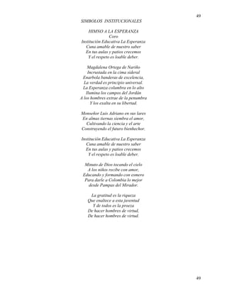 49
49
SIMBOLOS INSTITUCIONALES
HIMNO A LA ESPERANZA
Coro
Institución Educativa La Esperanza
Cuna amable de nuestro saber
En tus aulas y patios crecemos
Y el respeto es loable deber.
Magdalena Ortega de Nariño
Incrustada en la cima sideral
Enarbola banderas de excelencia,
La verdad es principio universal.
La Esperanza columbra en lo alto
Ilumina los campos del Jordán
A los hombres extrae de la penumbra
Y los exalta en su libertad.
Monseñor Luis Adriano en sus lares
En almas tiernas siembra el amor,
Cultivando la ciencia y el arte
Construyendo el futuro bienhechor.
Institución Educativa La Esperanza
Cuna amable de nuestro saber
En tus aulas y patios crecemos
Y el respeto es loable deber.
Minuto de Dios tocando el cielo
A los niños recibe con amor,
Educando y formando con esmero
Para darle a Colombia lo mejor
desde Pampas del Mirador.
La gratitud es la riqueza
Que enaltece a esta juventud
Y de todos es la proeza
De hacer hombres de virtud,
De hacer hombres de virtud.
 