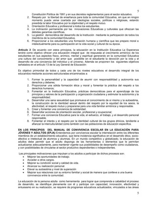 5
5
Constitución Política de 1991 y en sus decretos reglamentarios para el sector educativo.
2. Respeto por la libertad de enseñanza para toda la comunidad Educativa, sin que en ningún
momento pueda verse coartada por ideologías sociales, políticas o religiosas, estando
presidida la labor Educativa por la objetividad y el respeto mutuo.
3. Orientación Educativa y profesional a todos los estudiantes.
4. La inclinación permanente por las innovaciones Educativas y culturales que ofrezcan las
debidas garantías científicas.
5. La gestión democrática del desarrollo de la Institución mediante la participación de todos los
miembros de la comunidad Educativa.
6. Proporcionar a los estudiantes una formación humana y científica que les prepare moral e
intelectualmente para su participación en la vida social y cultural de su época.
Artículo 3. De acuerdo con estos principios, la educación en la Institución Educativa La Esperanza
tendrá como objetivo ofrecer una educación integral que de respuesta al crecimiento armónico de los
estudiantes en sus aspectos físico, anímico, mental y espiritual generando en la comunidad Educativa
una cultura del conocimiento y del amor que posibilite en el estudiante la devoción por la vida y el
desarrollo de una conciencia del individuo y el universo. Además se proponen los siguientes objetivos
señalados en el artículo 13 de la Ley General de Educación:
Es objetivo primordial de todos y cada uno de los niveles educativos el desarrollo integral de los
educandos mediante acciones estructuradas encaminadas a:
1. Formar la personalidad y la capacidad de asumir con responsabilidad y autonomía sus
derechos y deberes;
2. Proporcionar una sólida formación ética y moral y fomentar la práctica del respeto a los
derechos humanos;
3. Fomentar en la Institución Educativa, prácticas democráticas para el aprendizaje de los
principios y valores de la participación y organización ciudadana y estimular la autonomía y la
responsabilidad;
4. Desarrollar una sana sexualidad que promueva el conocimiento de sí mismo y la autoestima,
la construcción de la identidad sexual dentro del respeto por la equidad de los sexos, la
afectividad, el respeto mutuo y prepararse para una vida familiar armónica y responsable.
5. Crear y fomentar una conciencia de solidaridad.
6. Desarrollar acciones de orientación escolar, profesional y ocupacional;
7. Formar una conciencia Educativa para la vida, el esfuerzo, el trabajo, y el desarrollo personal
responsable.
8. Fomentar el interés y el respeto por la identidad cultural de los grupos étnicos, tendiente a
afianzar la interculturalidad como también con las poblaciones de educación específica.
EN LOS PRINCIPIOS DEL MANUAL DE CONVIVENCIA ESCOLAR EN LA EDUCACIÓN PARA
JÓVENES Y ADULTOS (EPJA) Entendemos por convivencia escolar la interrelación entre los diferentes
miembros de un establecimiento educativo, que tiene incidencia significativa en el desarrollo ético, socio-
afectivo e intelectual de alumnos y alumnas. En un mundo competitivo y globalizado, la educación de
adultos debe permitir que el adulto disponga de las herramientas o elementos que le permitan
actualizarse adecuadamente, para mantener vigente sus posibilidades de desempeño como ciudadanos,
y con posibilidades de vincularse al sector productivo dependientes o independientes.
Las principales motivaciones que impulsan a los adultos a participar de dichos procesos son:
 Mejorar las oportunidades de trabajo.
 Acceder a otros cargos.
 Mejorar su condición social y calidad de vida.
 Alcanzar su realización personal.
 Elevar su autoestima y nivel de superación
 Mejorar sus relaciones con su entorno familiar y social de manera que conlleve a una buena
convivencia entre la comunidad.
La educación de la persona adulta como herramienta para lograr que comprenda a cabalidad el proceso
de desarrollo, se identifique plenamente con él y participe con capacidad, innovación, efectividad y
entusiasmo en su realización, se requiere de programas educativos actualizados, vinculados a las áreas
 
