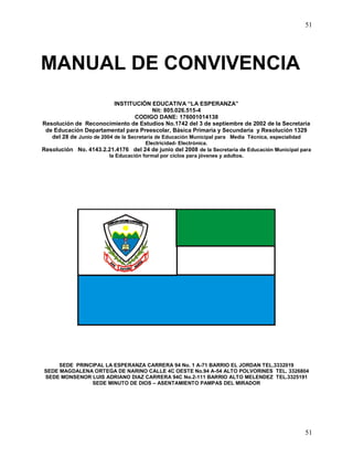 51
51
MANUAL DE CONVIVENCIA
INSTITUCIÓN EDUCATIVA “LA ESPERANZA”
Nit: 805.026.515-4
CODIGO DANE: 176001014138
Resolución de Reconocimiento de Estudios No.1742 del 3 de septiembre de 2002 de la Secretaria
de Educación Departamental para Preescolar, Básica Primaria y Secundaria y Resolución 1329
del 28 de Junio de 2004 de la Secretaria de Educación Municipal para Media Técnica, especialidad
Electricidad- Electrónica.
Resolución No. 4143.2.21.4176 del 24 de junio del 2008 de la Secretaria de Educación Municipal para
la Educación formal por ciclos para jóvenes y adultos.
SEDE PRINCIPAL LA ESPERANZA CARRERA 94 No. 1 A-71 BARRIO EL JORDAN TEL.3332019
SEDE MAGDALENA ORTEGA DE NARINO CALLE 4C OESTE No.94 A-54 ALTO POLVORINES TEL. 3326804
SEDE MONSENOR LUIS ADRIANO DIAZ CARRERA 94C No.2-111 BARRIO ALTO MELENDEZ TEL.3325191
SEDE MINUTO DE DIOS – ASENTAMIENTO PAMPAS DEL MIRADOR
 