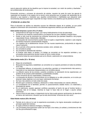 6
6
para la ejecución óptima de los desafíos que le impone la sociedad, con visión de cambio y diseñados
por profesionales de la educación.
Emprender acciones y procesos de educación de adultos, requiere de parte de quien las ejecuta la
capacidad de visualizar a los sujetos de su acción como personas que no pueden ser abstraídas de su
situación y que esperan y necesitan que, aquellos conocimientos o habilidades que adquieran sean
herramientas efectivas para lograr responder de mejor manera a los desafíos que les plantea el entorno.
ETAPAS DE LA ADULTEZ.
Para el educador de adultos es relevante conocer las diferentes etapas de la adultez, ya que podrá
adaptar la transmisión del conocimiento a los diferentes segmentos etéreos que está atendiendo.
Edad adulta temprana o joven (18 a 31 años)
 Independencia del hogar de origen, que marca habitualmente el inicio de esta etapa.
 Se alcanza una madurez corporal plena y se dispone de una gran vitalidad y energía física.
 Existe un alto nivel de motivación por enfrentar situaciones que planteen desafíos a las propias
capacidades físicas, intelectuales, laborales.
 La búsqueda del reconocimiento pueden llevar al sujeto a experimentar, explorar o auto exigirse
de manera irracional o excesivamente riesgosa.
 Los resabios de la adolescencia chocan con las nuevas experiencias, produciendo en algunos
casos frustración.
 Es un período crítico para las relaciones sociales: amor, amistad, etc.
 Se consolida la pareja.
 Se consolida la identidad del individuo.
 Al finalizar esta etapa, la familia y el trabajo se convierten en los aspectos centrales y sus
principales preocupaciones tienden a girar en torno a estos temas.
 Aprovecha todas las oportunidades que se le ofrecen, explorando sin comprometerse.
Edad adulta media (32 a 50 años)
 Etapa de consolidación.
 Búsqueda de seguridad y estabilidad, se convierten en un aspecto prioritario en todos los ámbitos
de la vida.
 La capacidad reflexiva, el autocontrol y la autocrítica, permiten un comportamiento más sereno y
mesurado en las relaciones interpersonales y en el ámbito laboral.
 La reflexión acerca de los errores y aciertos cometidos, la valorización de las experiencias y el
análisis de las propias potencialidades y posibilidades actuales.
 Toma conciencia de sus capacidades y limitaciones.
 La búsqueda de eficacia y reconocimiento se ve reflejada en su afán productivo, en la lucha por
alcanzar metas objetivas y en una mayor valorización de tiempo.
 Se hace más selectivo en todo orden de cosas.
 Muestra gran constancia, fortaleza y dedicación a metas relacionadas con valores utilitarios.
 La consolidación de la identidad, permite un posicionamiento estable frente a la relatividad y
diversidad de valores.
 En el matrimonio, pueden aparecer conflictos asociados al hecho de que el hombre tiende a
centrarse más en el trabajo, mientras la mujer lo hace más en el hogar o asume ambas
situaciones.
 Hacia el final de esta etapa, el alejamiento de los hijos puede generar sentimientos de abandono
al interior del matrimonio, situación que ha sido denominada “síndrome del nido vacío”.
Edad Adulta madura (50 a 64 años)
 Período de la vida en la cual, la experiencia acumulada y los logros alcanzados constituyen el
principal capital del individuo.
 El sujeto enfrenta el deterioro biológico y fisiológico.
 Las principales preocupaciones suelen ser los hijos o los nietos y la calidad y condiciones de vida
con las que enfrentará la vejez.
 