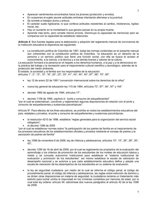 7
7
 Aparecen sentimientos encontrados hacia los jóvenes (protección y envidia).
 En ocasiones el sujeto asume actitudes erróneas intentando aferrarse a la juventud.
 Se somete a trabajos duros y arduos.
 El carácter suele rigidizarse, lo que conlleva actitudes resistentes al cambio, intolerancia, rigidez
moral, etc.
 Hay un aumento en la mortalidad lo que genera pensar en su propia muerte.
 Aprende más lento, pero comete menos errores. Disminuye la capacidad de memorizar pero se
compensa con la capacidad de establecer relaciones.
Artículo 4. Son fuentes legales para la elaboración y adopción del reglamento-manual de convivencia de
la institución educativa la esperanza las siguientes:
 La constitución política de Colombia de 1991. todas las normas contenidas en el presente manual
son coherentes con la constitución política de Colombia. “la educación es un derecho de la
persona y un servicio público que tiene una función social, con ella se busca el acceso al
conocimiento, a la ciencia, a la técnica y a los demás bienes y valores de la cultura.
La educación formará a la persona en el respeto a los derechos humanos, a la paz y a la democracia en
la práctica del trabajo y la recreación para el mejoramiento cultural científico y tecnológico, además de la
protección del medio ambiente.
El estado, la sociedad y la familia son los responsables de la educación.
artículos 1°, 2°, 13°, 15°, 16°, 20°, 23°, 33°, 41°, 43°, 44°, 45°, 67°, 68°, 70°, 95°.
 ley 12 de enero 22 de 1991 “convención internacional sobre los derechos de la niñez”
 nueva ley general de educación ley 115 de 1994, artículos 73°, 87°, 94°, 97° y 144°
 decreto 1860 de agosto de 1994, artículos 17°.
 decreto 1108 de 1994. capítulo iii. “porte y consumo de estupefacientes”
"por el cual se sistematizan, coordinan y reglamentan algunas disposiciones en relación con el porte y
consumo de estupefacientes y sustancias psicotrópicas".
Artículo 9º. Para efectos de los fines educativos, se prohíbe en todos los establecimientos educativos del
país, estatales y privados, el porte y consumo de estupefacientes y sustancias psicotrópicas.
 la resolución 4210 de 1996. establece “reglas generales para la organización del servicio social
obligatorio”.
 el decreto 1286 de 2005
“por el cual se establecen normas sobre “la participación de los padres de familia en el mejoramiento de
los procesos educativos de los establecimientos oficiales y privados mediante el consejo de padres y la
asociación de padres de familia”
 ley 1098 de noviembre 8 de 2006, ley de infancia y adolescencia, artículos 10°, 15°, 26°, 28°, 39°,
43°,
 decreto 1290 de 16 de abril de 2009, por el cual se reglamenta los propósitos de la evaluación del
aprendizaje y los criterios de promoción de los estudiantes de los niveles de educación básica y
media y se concede autonomía institucional para establecer el “sistema institucional de
evaluación y promoción de los estudiantes”. así mismo establece la escala de valoración de
desempeño nacional y se autoriza a que cada establecimiento educativo defina y adopte una
escala de valoración de los desempeños de los estudiantes en su sistema de evaluación.
 la ley de seguridad ciudadana: por medio de la cual se reforma el código penal, el código de
procedimiento penal, el código de infancia y adolescencia, las reglas sobre extinción de dominio y
se dictan otras disposiciones en materia de seguridad. la ciudadanía reclama un tratamiento más
estricto para luchar contra la impunidad en los crímenes cometidos por menores de edad, por lo
cual esta ley ordena: artículo 94. adiciónese dos nuevos parágrafos al artículo 42 de la ley 1098
de 2006.
 