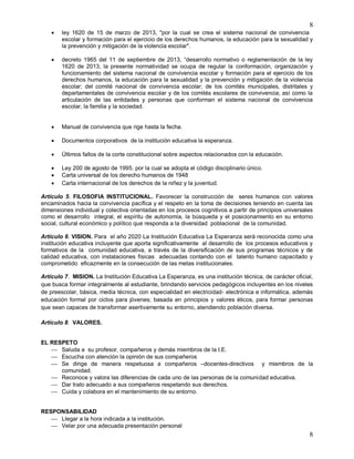 8
8
 ley 1620 de 15 de marzo de 2013, "por la cual se crea el sistema nacional de convivencia
escolar y formación para el ejercicio de los derechos humanos, la educación para la sexualidad y
la prevención y mitigación de la violencia escolar".
 decreto 1965 del 11 de septiembre de 2013, “desarrollo normativo o reglamentación de la ley
1620 de 2013, la presente normatividad se ocupa de regular la conformación, organización y
funcionamiento del sistema nacional de convivencia escolar y formación para el ejercicio de los
derechos humanos, la educación para la sexualidad y la prevención y mitigación de la violencia
escolar; del comité nacional de convivencia escolar; de los comités municipales, distritales y
departamentales de convivencia escolar y de los comités escolares de convivencia; así como la
articulación de las entidades y personas que conforman el sistema nacional de convivencia
escolar, la familia y la sociedad.
 Manual de convivencia que rige hasta la fecha.
 Documentos corporativos de la institución educativa la esperanza.
 Últimos fallos de la corte constitucional sobre aspectos relacionados con la educación.
 Ley 200 de agosto de 1995. por la cual se adopta el código disciplinario único.
 Carta universal de los derecho humanos de 1948
 Carta internacional de los derechos de la niñez y la juventud.
Artículo 5. FILOSOFIA INSTITUCIONAL. Favorecer la construcción de seres humanos con valores
encaminados hacia la convivencia pacífica y el respeto en la toma de decisiones teniendo en cuenta las
dimensiones individual y colectiva orientadas en los procesos cognitivos a partir de principios universales
como el desarrollo integral, el espíritu de autonomía, la búsqueda y el posicionamiento en su entorno
social, cultural económico y político que responda a la diversidad poblacional de la comunidad.
Artículo 6. VISION. Para el año 2020 La Institución Educativa La Esperanza será reconocida como una
institución educativa incluyente que aporta significativamente al desarrollo de los procesos educativos y
formativos de la comunidad educativa, a través de la diversificación de sus programas técnicos y de
calidad educativa, con instalaciones físicas adecuadas contando con el talento humano capacitado y
comprometido eficazmente en la consecución de las metas institucionales.
Artículo 7. MISION. La Institución Educativa La Esperanza, es una institución técnica, de carácter oficial,
que busca formar integralmente al estudiante, brindando servicios pedagógicos incluyentes en los niveles
de preescolar, básica, media técnica, con especialidad en electricidad- electrónica e informática, además
educación formal por ciclos para jóvenes; basada en principios y valores éticos, para formar personas
que sean capaces de transformar asertivamente su entorno, atendiendo población diversa.
Artículo 8. VALORES.
EL RESPETO
 Saluda a su profesor, compañeros y demás miembros de la I.E.
 Escucha con atención la opinión de sus compañeros
 Se dirige de manera respetuosa a compañeros –docentes-directivos y miembros de la
comunidad.
 Reconoce y valora las diferencias de cada uno de las personas de la comunidad educativa.
 Dar trato adecuado a sus compañeros respetando sus derechos.
 Cuida y colabora en el mantenimiento de su entorno.
RESPONSABILIDAD
 Llegar a la hora indicada a la institución.
 Velar por una adecuada presentación personal
 