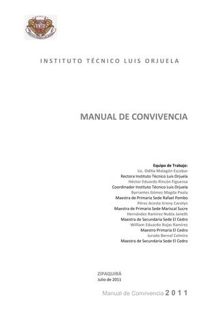 INSTITUTO TÉCNICO LUIS ORJUELA




        MANUAL DE CONVIVENCIA



                                          Equipo de Trabajo:
                                Lic. Odilia Malagón Escobar
                       Rectora Instituto Técnico Luis Orjuela
                           Héctor Eduardo Rincón Figueroa
                   Coordinador Instituto Técnico Luis Orjuela
                            Barrantes Gómez Magda Paola
                    Maestra de Primaria Sede Rafael Pombo
                                Pérez Acosta Vreny Carolyn
                    Maestra de Primaria Sede Mariscal Sucre
                          Hernández Ramírez Nubia Janeth
                       Maestra de Secundaria Sede El Cedro
                            William Eduardo Rojas Ramírez
                                  Maestro Primaria El Cedro
                                      Jurado Bernal Celmira
                       Maestra de Secundaria Sede El Cedro




            ZIPAQUIRÁ
            Julio de 2011


              Manual de Convivencia 2              011
 