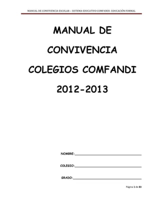 MANUAL DE CONVIVENCIA ESCOLAR – SISTEMA EDUCATIVO COMFANDI- EDUCACIÓN FORMAL
Página 1 de 83
MANUAL DE
CONVIVENCIA
COLEGIOS COMFANDI
2012-2013
NOMBRE:_____________________________________
COLEGIO:_____________________________________
GRADO:______________________________________
 
