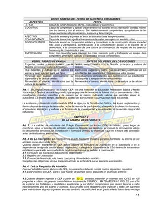 BREVE SÍNTESIS DEL PERFIL DE NUESTROS ESTUDIANTES
     ASPECTOS                                                     PERFIL
  ÉTICO                 Capaz de tomar decisiones libres, responsables y autónomas.
  COGNITIVO             Capaz de comprender y aplicar creativamente los saberes en su interacción consigo mismo,
                        con los demás y con el entorno. Ser intelectualmente competentes, apropiándose de las
                        nuevas corrientes de pensamiento, la ciencia y la tecnología.
  AFECTIVO              Capaz de amarse y expresar el amor en sus relaciones interpersonales.
  COMUNICATIVO          Capaz de interactuar significativamente e interpretar mensajes con sentido crítico.
  SOCIO-POLITICO        Capaz de asumir su compromiso solidario y comunitario en la construcción de una sociedad
                        más justa y participativa, contribuyendo a la sensibilización social, a la práctica de la
                        democracia, a la construcción de una cultura de convivencia, de respeto de los derechos
                        humanos y la conquista de la paz.
  EMPRESARIAL           Líder, con capacidad para manejar las crisis, tolerante, justo y trabajador en equipo. Será
                        competitivo, innovador, puntual y responsable en sus compromisos.

          PERFIL PADRES DE FAMILIA                          SÍNTESIS DEL PERFIL DE LOS DOCENTES
  Exigentes, leales y comprometidos con la       Leales, comprometidos con la filosofía, principios y valores del
  filosofía, principios y valores del Colegio.   Colegio.
  Que fomenten y cultiven en sí mismos los       Afectuosos, exigentes y justos, que desarrollen y estimulen en sus
  valores y sean ejemplo para sus hijos.         estudiantes las capacidades y talentos que ellos poseen.
  Personas que buscan contínuamente su           Intelectualmente competentes, que incentiven en sus estudiantes
  superación y la de sus familias.               la búsqueda y apropiación del conocimiento.
  Permeables al cambio, identificados con la     Permeables al cambio, identificados con la cultura de la calidad.
  cultura de la calidad.

Art. 1. El Colegio Empresarial los Andes -CEA- es una institución de Educación Preescolar, Básica y Media
Vocacional y Técnica de carácter privado, que se propone la formación de líderes con un pensamiento crítico,
investigativo, creativo, científico y de respeto por sí mismo, cultivando valores que permitan elevar la
autoestima y al mismo tiempo, dignificar la calidad del ser humano y su proyección hacia los demás.

La existencia y desarrollo institucional de CEA se rige por la Constitución Política, las leyes, reglamentos y
demás disposiciones que la desarrollan, sobre la base de la participación, el respeto a los derechos humanos,
al pluralismo ideológico y cultural y al fomento de la investigación y su aplicación al desarrollo integral del
estudiante.

                                              CAPITULO II
                                     DE LA CALIDAD DE ESTUDIANTE

Art. 2. La calidad de estudiante del Colegio Empresarial los Andes (CEA) la ostenta, quien luego de
inscribirse, sigue el proceso de admisión, acepta su filosofía, sus objetivos, su manual de convivencia, allega
los documentos previstos por la institución y formaliza (firmas) su matrícula y que no le haya sido cancelada
antes de finalizado el año escolar.

Art. 3. De La Inscripción: La inscripción es el acto mediante el cual la persona manifiesta su interés de ser
admitido como alumno de CEA.
Quienes deseen inscribirse en CEA deben adquirir el formulario de inscripción en la Secretaría o en la
dependencia designada para el efecto, diligenciarlo, y allegarlo a la secretaría de CEA dentro de los términos
establecidos para ello, acompañado de los documentos que se señalan a continuación:
3.1. Formulario de inscripción debidamente diligenciado.
3.2. Registro civil (fotocopia)
3.3. Constancia de estudio y de buena conducta y último boletín recibido.
Cumplidas las diligencias de que trata éste artículo se entenderá que el aspirante está inscrito.

Art. 4. De Los Requisitos De Admisión:
Para ser admitidos como alumnos de CEA, los aspirantes deberán cumplir con los siguientes requisitos:
4.1. Estar inscritos en CEA, para lo cual habrán de cumplir con lo dispuesto en el artículo anterior.

4.2.Quienes deseen ingresar a CEA a partir de 2013, deberán presentar un examen tipo ICFES de 100
preguntas a criterio del gerente, con énfasis en las áreas de ESPAÑOL, MATEMÁTICAS E INGLÉS, con el fin
de explorar las fortalezas y debilidades académicas y así definir compromisos que deben llevarse a cabo
necesariamente por los padres y alumnos. Esta prueba será obligatoria para ingresar y debe ser superada
para matricularse al grado siguiente, en caso contrario se matriculará en el grado anterior hasta tanto no haya

                                                                                                           11
 