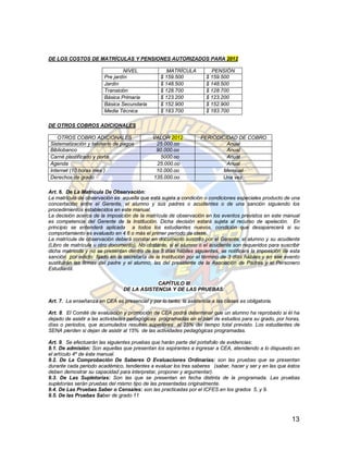 DE LOS COSTOS DE MATRÍCULAS Y PENSIONES AUTORIZADOS PARA 2012

                                 NIVEL               MATRÍCULA          PENSIÓN
                         Pre jardín               $ 159.500           $ 159.500
                         Jardín                   $ 148.500           $ 148.500
                         Transición               $ 128.700           $ 128.700
                         Básica Primaria          $ 123.200           $ 123.200
                         Básica Secundaria        $ 152.900           $ 152.900
                         Media Técnica            $ 183.700           $ 183.700

DE OTROS COBROS ADICIONALES

   OTROS COBRO ADICIONALES                    VALOR 2012            PERIODICIDAD DE COBRO
Sistematización y talonario de pagos           25.000.oo                     Anual
Bibliobanco                                    90.000.oo                     Anual
Carné plastificado y porta                       5000.oo                     Anual
Agenda                                         25.000.oo                     Anual
Internet (10 horas mes )                       10.000.oo                    Mensual
Derechos de grado                             135.000.oo                   Una vez.

Art. 6. De La Matrícula De Observación:
La matrícula de observación es aquella que está sujeta a condición o condiciones especiales producto de una
concertación entre el Gerente, el alumno y sus padres o acudientes o de una sanción siguiendo los
procedimientos establecidos en este manual.
La decisión acerca de la imposición de la matrícula de observación en los eventos previstos en este manual
es competencia del Gerente de la Institución. Dicha decisión estará sujeta al recurso de apelación. En
principio se entenderá aplicada a todos los estudiantes nuevos, condición que desaparecerá si su
comportamiento es evaluado en 4.6 o más el primer período de clase.
La matrícula de observación deberá constar en documento suscrito por el Gerente, el alumno y su acudiente
(Libro de matrícula u otro documento). No obstante, si el alumno o el acudiente son requeridos para suscribir
dicha matrícula y no se presentan dentro de los 5 días hábiles siguientes, se notificará la imposición de esta
sanción por edicto fijado en la secretaría de la Institución por el término de 3 días hábiles y en ese evento
sustituirán las firmas del padre y el alumno, las del presidente de la Asociación de Padres y el Personero
Estudiantil.

                                             CAPÍTULO III
                                 DE LA ASISTENCIA Y DE LAS PRUEBAS:

Art. 7. La enseñanza en CEA es presencial y por lo tanto, la asistencia a las clases es obligatoria.

Art. 8. El Comité de evaluación y promoción de CEA podrá determinar que un alumno ha reprobado si él ha
dejado de asistir a las actividades pedagógicas programadas en el plan de estudios para su grado, por horas,
días o periodos, que acumulados resulten superiores al 25% del tiempo total previsto. Los estudiantes de
SENA pierden si dejan de asistir al 15% de las actividades pedagógicas programadas.

Art. 9. Se efectuarán las siguientes pruebas que harán parte del portafolio de evidencias:
9.1. De admisión: Son aquellas que presentan los aspirantes a ingresar a CEA, atendiendo a lo dispuesto en
el artículo 4º de éste manual.
9.2. De La Comprobación De Saberes O Evaluaciones Ordinarias: son las pruebas que se presentan
durante cada periodo académico, tendientes a evaluar los tres saberes (saber, hacer y ser y en las que éstos
deben demostrar su capacidad para interpretar, proponer y argumentar).
9.3. De Las Supletorias: Son las que se presentan en fecha distinta de la programada. Las pruebas
supletorias serán pruebas del mismo tipo de las presentadas originalmente.
9.4. De Las Pruebas Saber o Censales: son las practicadas por el ICFES en los grados 5, y 9.
9.5. De las Pruebas Saber de grado 11



                                                                                                          13
 