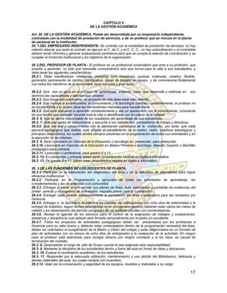CAPÍTULO V
                                         DE LA GESTIÓN ACADÉMICA

Art. 26. DE LA GESTIÓN ACADÉMICA. Puede ser desarrollada por un empresario independiente,
contratado con la modalidad de prestación de servicios, o de un profesor que se vincula en la planta
de personal de la institución.
26. 1.DEL EMPRESARIO INDEPENDIENTE- Se contrata con la modalidad de prestación de servicios, no hay
relación laboral, por tanto el contrato se rige por el C. de C. y el C. C. C., no hay subordinación y el contratista
deberá rendir informes y generar evaluaciones periódicos para que se cumpla la relación de coordinación y se
cumplan el horizonte Institucional y los objetivos de la organización.

26 2.DEL PROFESOR DE PLANTA.- El profesor es un profesional universitario que ama a su profesión, que
enseña a aprender, no sólo que transmite conocimientos sino que forma para la vida a sus estudiantes, y
debe tener las siguientes características:
26.2.1. Debe manifestarse: inteligente, proactivo (con iniciativas), puntual, ordenado, creativo, flexible,
generador permanente de cambio, participativo, capaz de trabajar en equipo y de comunicarse fluidamente
con todos los miembros de la comunidad, buen escucha y gran lector.

26.2.2. Que sea un guía en el proceso de aprendizaje, exigente, justo, que desarrolle y estimule en sus
alumnos las capacidades y talentos que poseen.
26.2.3. Que tenga alta autoestima: su proyecto de vida debe estar bien definido.
26.2.4. Que maneje la incertidumbre: el conocimiento y la tecnología cambian constantemente, el profesor no
se asusta frente a lo nuevo, tiene las herramientas mentales para hacerle frente.
26.2.5. Que esté dispuesto a aprender constantemente y sea un apasionado por el conocimiento, consciente
de que tendrá que aprender durante toda la vida e identificado con la cultura de la calidad.
26 2. 6. Que se sienta responsable de los resultados del aprendizaje de sus estudiantes.
26 2. 7 .Que sea capaz de comunicarse y escuche a sus estudiantes, compañeros de trabajo y directivas.
26.2.8. Que sea leal y comprometido con la planeación estratégica de la institución, por tanto, que cada
ejercicio pedagógico que realice, esté dirigido al cumplimiento de la misión, visión, objetivos estratégicos y
principios corporativos, los cuales tendrá siempre presentes en la programación de todas sus actividades y en
la ejecución de las mismas.
26 2. 9. Será Licenciado en Ciencias de la Educación o tecnólogo en preescolar, para preescolar.
26.2.10. Licenciado en Ciencias de la Educación en Básica Primaria o tecnólogo, Maestro Superior o Bachiller
pedagógico para primaria.
26.2.11. Licenciado o profesional, para grados 6 a 11.
26.2. 12. En preescolar y primaria deben tener competencias básicas en inglés e informática.
26.2. 13. De grados 6 a 11, deben tener desempeños medios en inglés e informática.

26. 3.DE LAS FUNCIONES DE LOS DOCENTES DE PLANTA.
26.3.1. Participar en la elaboración del diagnóstico del área y en la selección de alternativas para lograr
eficiencia institucional.
26.3.2. Participar en la Programación y ejecución de todas las actividades de aprendizaje, las
complementarias y las de extensión a la comunidad.
26.3.3. Entregar al iniciar el año escolar sus planes de Área, Aula, parcelación y portafolio de evidencias del
primer periodo y cronograma de actividades, requisito previo para la contratación.
26.3.4. Entregar cada periodo anticipadamente la parcelación del área o asignatura para ser revisados por
Gerencia.
26.3.5. Entregar a la Secretaría Académica las planillas de calificaciones con ocho días de anterioridad a la
entrega de boletines, según fechas establecidas en el cronograma general (deberán estar claras las metas de
calidad y los desempeños del período por grado).No se recibirán planillas con enmendaduras.
26.3.6. Revisar la agenda de los alumnos para el control de la asignación de trabajos y evaluaciones,
asistencia y disciplina la cual deberá venir firmada semanalmente por el padre y/o acudiente.
26.3.7. Todos los proyectos de actividades pedagógicas deben ser presentados por los profesores a
Gerencia para su visto bueno y deberán estar contemplados dentro de la programación semestral del área,
deben ser orientados al cumplimiento de la Misión y Visión del colegio y estar diligenciados en un formato de
plan de actividades con no menos de ocho días de anticipación a la realización de la actividad. En ningún
caso el profesor está autorizado para recoger dineros por ningún concepto y si los hace, es causal de
terminación del contrato.
26.3. 8. Desempeñar el cargo de Jefe de Grupo cuando le sea asignada esta responsabilidad.
26.3. 9. Mantener la disciplina de los estudiantes dentro y fuera del aula en horas de clase y descansos.
26.3. 10. Evaluar el rendimiento académico de los estudiantes.
26.3. 11. Responder por la adecuada utilización, mantenimiento y uso debido del Bibliobanco, biblioaúla y
demás materiales del aula, los cuales recibirá con inventario.
26.3.12. Velar por la conservación y seguridad de los equipos, muebles y materiales a su cargo.

                                                                                                                17
 