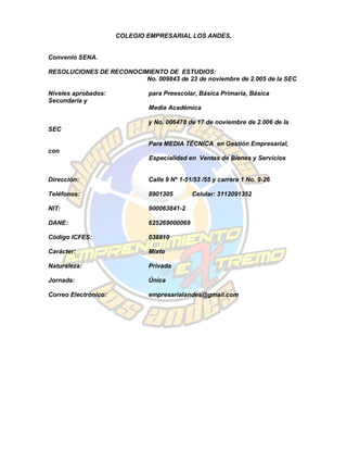 COLEGIO EMPRESARIAL LOS ANDES,


Convenio SENA.

RESOLUCIONES DE RECONOCIMIENTO DE ESTUDIOS:
                         No. 009843 de 23 de noviembre de 2.005 de la SEC

Niveles aprobados:            para Preescolar, Básica Primaria, Básica
Secundaria y
                              Media Académica

                              y No. 006478 de 17 de noviembre de 2.006 de la
SEC

                              Para MEDIA TÉCNICA en Gestión Empresarial,
con
                              Especialidad en Ventas de Bienes y Servicios


Dirección:                    Calle 9 Nº 1-51/53 /55 y carrera 1 No. 9-26

Teléfonos:                    8901305        Celular: 3112091352

NIT:                          900063841-2

DANE:                         625269000069

Código ICFES:                 038810

Carácter:                     Mixto

Naturaleza:                   Privada

Jornada:                      Única

Correo Electrónico:           empresarialandes@gmail.com
 