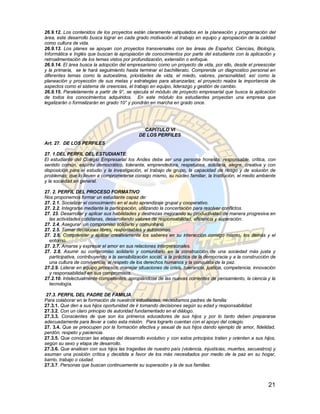 26.9.12. Los contenidos de los proyectos están claramente estipulados en la planeación y programación del
área, este desarrollo busca lograr en cada grado motivación al trabajo en equipo y apropiación de la calidad
como cultura de vida.
26.9.13. Los planes se apoyan con proyectos transversales con las áreas de Español, Ciencias, Biología,
Informática e Inglés que buscan la apropiación de conocimientos por parte del estudiante con la aplicación y
retroalimentación de los temas vistos por profundización, extensión o enfoque.
26.9.14. El área busca la adopción del empresarismo como un proyecto de vida, por ello, desde el preescolar
y la primaria, se le hará seguimiento hasta terminar el bachillerato. Comprende un diagnostico personal en
diferentes temas como la autoestima, prioridades de vida, el miedo, valores, personalidad, así como la
planeación y proyección de sus metas y estrategias para alcanzarlas; el proyecto realza la importancia de
aspectos como el sistema de creencias, el trabajo en equipo, liderazgo y gestión de cambio.
26.9.15. Paralelamente a partir de 9°, se ejecuta el módulo de proyecto empresarial que busca la aplicación
de todos los conocimientos adquiridos. En este módulo los estudiantes proyectan una empresa que
legalizarán o formalizarán en grado 10° y pondrán en marcha en grado once.




                                                CAPÍTULO VI
                                              DE LOS PERFILES
Art. 27. DE LOS PERFILES

27. 1.DEL PERFIL DEL ESTUDIANTE:
El estudiante del Colegio Empresarial los Andes debe ser una persona honesta, responsable, crítica, con
sentido común, espíritu democrático, tolerante, emprendedora, respetuosa, solidaria, alegre, creativa y con
disposición para el estudio y la investigación, el trabajo de grupo, la capacidad de riesgo y de solución de
problemas; que lo lleven a comprometerse consigo mismo, su núcleo familiar, la Institución, el medio ambiente
y la sociedad en general.

27. 2. PERFIL DEL PROCESO FORMATIVO
Nos proponemos formar un estudiante capaz de:
27. 2.1. Socializar el conocimiento en el auto aprendizaje grupal y cooperativo.
27. 2.2. Integrarse mediante la participación, utilizando la concertación para resolver conflictos.
27. 23. Desarrollar y aplicar sus habilidades y destrezas mejorando su productividad de manera progresiva en
  las actividades cotidianas, desarrollando valores de responsabilidad, eficiencia y superación.
27. 2.4. Asegurar un compromiso solidario y comunitario.
27. 2.5. Tomar decisiones libres, responsables y autónomas.
27. 2.6. Comprender y aplicar creativamente los saberes en su interacción consigo mismo, los demás y el
  entorno.
27. 2.7. Amarse y expresar el amor en sus relaciones interpersonales.
27. 2.8. Asumir su compromiso solidario y comunitario en la construcción de una sociedad más justa y
  participativa, contribuyendo a la sensibilización social, a la práctica de la democracia y a la construcción de
  una cultura de convivencia, al respeto de los derechos humanos y la conquista de la paz.
27.2.9. Liderar en equipo procesos, manejar situaciones de crisis, tolerancia, justicia, competencia, innovación
  y responsabilidad en sus compromisos.
27.2.10. Intelectualmente competentes, apropiándose de las nuevas corrientes de pensamiento, la ciencia y la
  tecnología.

 27.3. PERFIL DEL PADRE DE FAMILIA
Para colaborar en la formación de nuestros estudiantes, necesitamos padres de familia:
27.3.1. Que den a sus hijos oportunidad de ir tomando decisiones según su edad y responsabilidad.
27.3.2. Con un claro principio de autoridad fundamentado en el diálogo.
27.3.3. Conscientes de que son los primeros educadores de sus hijos y por lo tanto deben prepararse
adecuadamente para llevar a cabo esta misión. Para lograrlo cuentan con el apoyo del colegio.
27. 3.4. Que se preocupen por la formación afectiva y sexual de sus hijos dando ejemplo de amor, fidelidad,
perdón, respeto y paciencia.
27.3.5. Que conozcan las etapas del desarrollo evolutivo y con estos principios traten y orienten a sus hijos,
según su sexo y etapa de desarrollo.
27.3.6. Que analicen con sus hijos las tragedias de nuestro país (violencia, injusticias, muertes, secuestros) y
asuman una posición crítica y decidida a favor de los más necesitados por medio de la paz en su hogar,
barrio, trabajo o ciudad.
27.3.7. Personas que buscan continuamente su superación y la de sus familias.



                                                                                                             21
 