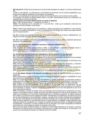 Del numeral 34. 2. Más de tres sanciones en el año de esta naturaleza con registro, su nota de conducta será
NB.
La 34. 3., será aplicada por Gerencia con conocimiento de personería, por las razones establecidas o por
petición del consejo de estudiantes, del de padres o el académico.
La 34. 4., será aplicada por la gerencia por petición del Consejo Directivo o por consenso con los padres.
Sin embargo, los padres de familia pueden retirar a sus hijos voluntariamente antes de la imposición de
cualquiera de las sanciones anteriores.
34. 6.Al aplicar una sanción deberá tenerse en cuenta, lo siguiente:
34. 6. 1. Dos sanciones del 34. 1. constituyen una del 34. 2.
34.6.2. Tres sanciones de los numerales 34. 1 y dos del 34.2, harán que la evaluación conductual sea
valorada como NA al finalizar el año lectivo.

34.6.3. Cuando haya violación grave a los principios o valores corporativos de la institución o si las acciones
exceden las sanciones planteadas en el 34.4, la conducta final será de Db. Esta sanción sólo puede tomarse
por el Consejo Directivo.

Art. 35. El alumno que haya sido involucrado en un proceso disciplinario se le llevará detalladamente los
registros en el Plan de Aula o planilla de seguimiento.

Art. 36. El procedimiento es la forma como debe llevarse el proceso para su validez, atendiendo además las
instancias y las competencias.

Art. 37. Los estudiantes y/o implicados asumirán el siguiente comportamiento:
37. 1. Actitud respetuosa
37.2. Aceptarán sus errores, equivocaciones o faltas, lo que conllevará a imponerse su propia sanción o
acción formativa, dentro de lo normado en el manual de convivencia.
37. 3. Estarán dispuestos a conciliar entre sus razones y las de los demás.

Art. 38. Son funciones del coordinador disciplinario y del (la) personero (a), las siguientes:
38. 1.Llevar a cabo actividades que fomenten la sana convivencia entre la comunidad educativa.
38. 2. Desarrollar actividades para la divulgación de los derechos fundamentales, los derechos de los infantes
y adolescentes y las garantías que amparan a la comunidad educativa.
38. 3. Desarrollar foros y talleres con la comunidad educativa con el objeto de promover la convivencia y los
valores dentro de los ámbitos institucional, estudiantil y familiar
38.4. Promover la vinculación de las entidades educativas a los programas de convivencia y resolución
pacífica de conflictos que adelanten las diferentes instituciones estatales y ONG de la región.
38.5. Evaluar y mediar los conflictos que se presenten entre docentes, y docentes y estudiantes, en cuyo caso
será segunda instancia el Gerente.
38.6. Llevar a cabo el seguimiento al cumplimiento de los compromisos adquiridos por las partes en conflicto.

Art.39. Del Debido Proceso Y Del Derecho A La Defensa. A nadie se le puede sancionar por indicios o
sospechas.
39.1. El primer paso es invitar al implicado a decir la verdad de los hechos y a aceptar su culpabilidad, en cuyo
caso la sanción se le disminuirá en la mitad.
39.2. Si no existe reconocimiento por parte del implicado en la falta disciplinaria, se presentarán pruebas o
evidencias de las acusaciones. En caso de probársele su falsedad al actor, a los cómplices si los hay y a los
falsos testigos o a aquellos que callen la verdad, se les sancionará como si hubieren cometido doble falta.
39.3. Cuando las personas implicadas en un conflicto o en una falta estén en desacuerdo con las
determinaciones de algunas de las instancias pueden hacer uso de los recursos de reposición y en su defecto
del de apelación al superior, haciendo la solicitud por escrito dentro de los tres días siguientes al que se le
haya comunicado la decisión
39.4. El estudiante y el padre de familia, harán sus descargos ante la instancia que corresponda con mucho
respeto, la cual debe escuchar y analizar los puntos que hayan expuesto con el fin de tomar decisiones. Si el
padre y/o el estudiante o los dos actúan irrespetuosamente, se cancelará la audiencia, se dejará constancia
de lo anterior y la instancia superior adoptará la medida, reemplazando al estudiante por otro alumno del curso
que se haya destacado por su ecuanimidad y respeto, y de igual modo el padre de familia será reemplazado
por otro de la Junta Directiva de la Asociación de Padres de Familia, que no haga parte del Consejo Directivo.
39.5. El alumno implicado en una falta debe asumir su propia defensa. No obstante, puede presentarse ante
cualquier instancia de conciliación con un asesor, que puede ser el padre de familia, un delegado del consejo
de estudiantes o el personero. La única condición es que se acomode a las normas consignadas en el Manual
de Convivencia, a los principios de respeto, de la lógica y de la razón.
39. 6. Para que exista el debido proceso se requiere el correcto diligenciamiento de los hechos o acciones
formativas en el Plan de Aula. Los informes o denuncias que no hayan sido escritos en el observador o en
anexos con el procedimiento definido en el Manual, carecen de validez.

                                                                                                             27
 