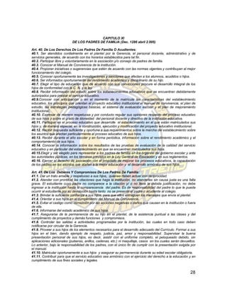 CAPITULO XI
                           DE LOS PADRES DE FAMILIA (Dec. 1286 abril 2.005)

Art. 40. De Los Derechos De Los Padres De Familia O Acudientes:
40.1. Ser atendidos cordialmente en el plantel por la Gerencia, el personal docente, administrativo y de
servicios generales, de acuerdo con los horarios establecidos para tal fin.
40.2. Participar libre y voluntariamente en la asociación y/o consejo de padres de familia.
40.3. Conocer el Manual de Convivencia de la institución.
40.4. Proponer iniciativas o sugerencias que estén de acuerdo con las normas vigentes y contribuyan al mejor
funcionamiento del colegio.
40.5. Conocer oportunamente las investigaciones y sanciones que afecten a los alumnos, acudidos o hijos.
40.6. Ser informados oportunamente del rendimiento académico y disciplinario de su hijo.
40.7. Elegir el tipo de educación que de acuerdo con sus convicciones procure el desarrollo integral de los
hijos de conformidad con la C. N. y la ley.
40.8. Recibir información del estado sobre los establecimientos educativos que se encuentran debidamente
autorizados para prestar el servicio educativo.
40.9.Conocer con anticipación o en el momento de la matrícula las características del establecimiento
educativo, los principios que orientan el proyecto educativo institucional el manual de convivencia, el plan de
estudio, las estrategias pedagógicas básicas, el sistema de evaluación escolar y el plan de mejoramiento
institucional.
40.10. Expresar de manera respetuosa y por conducto regular sus opiniones respecto del proceso educativo
de sus hijos y sobre el grado de idoneidad del personal docente y directivo de la institución educativa.
40.11. Participar en el proceso educativo que desarrolle el establecimiento en el que están matriculados sus
hijos y, de manera especial, en la construcción, ejecución y modificación del proyecto educativo institucional.
40.12. Recibir respuesta suficiente y oportuna a sus requerimientos sobre la marcha del establecimiento sobre
los asuntos que afectan particularmente el proceso educativo de sus hijos.
40.13. Recibir durante el año escolar y en forma periódica, información sobre el rendimiento académico y el
comportamiento de sus hijos.
40.14. Conocer la información sobre los resultados de las pruebas de evaluación de la calidad del servicio
educativo y en particular del establecimiento en que se encuentran matriculados sus hijos.
40.15.Elegir y ser elegido para representar a los padres de familia en los órganos del gobierno escolar y ante
las autoridades públicas, en los términos previstos en la Ley General de Educación y en sus reglamentos.
40.16. Ejercer el derecho de asociación con el propósito de mejorar los procesos educativos, la capacitación
de los padres en los asuntos que atañen a la mejor educación y el desarrollo armónico de sus hijos.

Art. 41. De Los Deberes Y Compromisos De Los Padres De Familia:
41.1. Dar un trato amable y respetuoso a sus hijos, quienes deben actuar con reciprocidad.
41.2. Atender con prontitud las citaciones que haga la institución, no atenderlas sin causa justa es una falta
grave. El estudiante cuyo padre no comparece a la citación y/ o no lleva la debida justificación, no debe
ingresar a la institución hasta la comparecencia del padre. Es de responsabilidad del padre lo que le pueda
ocurrir al estudiante por su devolución hasta tanto no se presente el padre o acudiente al colegio.
41.3. Brindar la suficiente confianza a sus hijos, para que ellos entreguen los mensajes que envía el plantel.
41.4. Orientar a sus hijos en el cumplimiento del Manual de Convivencia.
41.5. Evitar el castigo como corrección por las acciones negativas o daños que causen en la institución o fuera
de ella.
41.6. Informarse del estado académico de sus hijos.
41.7. Asegurarse de la permanencia de su hijo en el plantel, de la asistencia puntual a las clases y del
cumplimiento de proyectos y demás funciones y compromisos.
41.8. Controlar las salidas a actividades programadas por la institución, las cuales en todo caso deben
notificarse por circular de la Gerencia.
41.9. Proveer a sus hijos de los elementos necesarios para el desarrollo adecuado del Currículo. Formar a sus
hijos en el bien, dando ejemplo de respeto, justicia, paz, amor y responsabilidad. Supervisar la buena
presentación personal de sus hijos, es decir, asistir con el uniforme completo, el peluqueado debido, sin
aplicaciones adicionales (pulseras, anillos, cadenas, etc.) ni maquillaje, casos en los cuales serán devueltos.
Lo anterior, bajo la responsabilidad de los padres, con el único fin de cumplir con la presentación exigida por
el manual.
41.10. Matricular oportunamente a sus hijos y asegurar su permanencia durante su edad escolar obligatoria.
41.11. Contribuir para que el servicio educativo sea armónico con el ejercicio del derecho a la educación y en
cumplimiento de sus fines sociales y legales.


                                                                                                           28
 