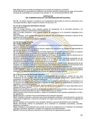 51.9. Elegir al padre de familia que participara en la comisión de evaluación y promoción.
51.10. Presentar las propuestas de modificación del proyecto educativo institucional que surjan de los padres
de familia de conformidad con lo previsto en los artículos 14, 15 y 16 del Decreto1860 de 1994.

                                      CAPITULO XII
                   DEL GOBIERNO ESCOLAR Y DE ORGANIZACIÓN INSTITUCIONAL

Art. 52. Se deberá organizar un Gobierno con la participación democrática de todos los estamentos de la
comunidad educativa, según lo dispone el artículo 142 de la Ley 115.

Art. 53. De La integración Del Gobierno Escolar:
Está conformado por:
53.1. El Consejo Directivo, como instancia superior de participación de la comunidad educativa y de
orientación académica y administrativa del Establecimiento.
53.2. El Consejo Académico, como instancia superior de participación en la orientación pedagógica de la
institución;
53.3. El Gerente, como representante legal de la institución ante las autoridades educativas y ejecutor de las
decisiones del Gobierno Escolar
53.4. Los representantes de los órganos colegiados.

Art. 54. Del Consejo Directivo.
54.1. Estará integrado por:
54.1.1. El Gerente, quien la presidirá y convocará ordinariamente una vez por semestre y extraordinariamente
cuando lo considere conveniente.
54.1.2. Dos representantes del personal docente, elegidos por mayoría de los votantes en una asamblea de
docentes (no después de 20 de febrero).
54. 1.3. Dos representantes de los padres de familia elegidos por la asamblea general de padres (no después
del 20 de febrero) y/o por la asamblea de la asociación de padres de familia, según el caso.
54.1.4. Un representante de los estudiantes elegido por el consejo de estudiantes, entre los alumnos que se
encuentren cursando el último grado de educación ofrecido por la institución.
54.1.5.Un representante de los ex alumnos elegido por el Consejo Directivo, de ternas presentadas por las
organizaciones que aglutinan la mayoría de ellos o en su defecto, por quien haya ejercido en el año
inmediatamente anterior el cargo de representante de los estudiantes.
54.1.6. Un representante de los sectores productivos organizado en el ámbito local y subsidiariamente de las
entidades que auspicien o patrocinen el funcionamiento del establecimiento educativo. El representante sería
elegido por el Consejo Directivo de candidatos propuestos por las respectivas organizaciones.
Parágrafo primero: Dentro de los primeros 50 días de cada período lectivo anual el Consejo Directivo deberá
quedar integrado y entrar en ejercicio de sus funciones. Con tal fin el Gerente convocará con la debida
anticipación, los diferentes estamentos para efectuar las elecciones correspondientes.

54. 2. De Las Funciones Del Consejo Directivo:
54. 2. 1.Tomar las decisiones que afecten el funcionamiento de la institución, excepto las que sean
competencia de otra autoridad, tales como las reservadas a la dirección administrativa, quienes definen el
presupuesto, las políticas y la orientación institucional.
54.2.2. Servir de instancia para resolver los conflictos que se presenten entre docentes y administrativos con
los alumnos del establecimiento educativo y después de haber agotado los procedimientos previstos en el
reglamento o manual de convivencia.
54.2. 3. Adoptar el manual de convivencia. Fijar los criterios para la asignación de cupos disponibles para la
admisión de nuevos alumnos.
54.2.4. Asumir la defensa y garantía de los derechos de toda la comunidad educativa, cuando algunos de sus
miembros se sientan lesionados por actos o hechos externos que los afecten.
54.2.5. Aprobar el plan anual de estudios y verificar el cumplimiento de los requisitos establecidos en la ley y
los reglamentos.
54.2.6. Estimular y controlar el buen funcionamiento de la institución educativa.
54.2.7. Establecer estímulos y sanciones para el buen desempeño académico y social del alumno, que han de
incorporarse al reglamento o manual de convivencia. En ningún caso pueden ser contrarios a la dignidad del
estudiante.
54. 2.7. Participar en la evaluación de los docentes, directivos y personal administrativo de la institución.
54.2.8. Recomendar criterios de participación de la institución en actividades comunitarias, culturales,
deportivas y recreativas.
54.2.9. Establecer el procedimiento para permitir el uso de las instalaciones en la realización de actividades
culturales, recreativas, deportivas y sociales de la respectiva comunidad educativa.
54.2.10. Promover las relaciones educativas y la conformación de organizaciones juveniles.


                                                                                                            31
 
