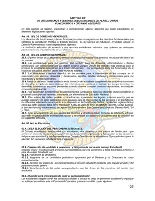 CAPITULO XIII
               DE LOS DERECHOS Y DEBERES DE LOS DOCENTES DE PLANTA, OTROS
                            FUNCIONARIOS Y ÓRGANOS ASESORES

En éste capítulo se resaltan, especifican o complementan algunos aspectos que estén establecidos en
diferentes legislaciones vigentes.

Art. 58. DE LOS DERECHOS GENERALES.
Los derechos de los docentes y demás funcionarios están consagrados en los derechos fundamentales que
establece la Constitución Política, el Estatuto Docente, la Ley General de Educación, el Código Laboral, el
Derecho Administrativo y otras legislaciones vigentes.
La institución educativa de acuerdo a sus recursos establecerá estímulos para quienes se destaquen
positivamente en el cumplimiento de sus deberes.

Art. 59. DE LOS DEBERES GENERALES.
59.1. El primer deber de los docentes y demás funcionarios es respetar sus derechos, no abusar de ellos ni de
su posición.
59.2. Las prohibiciones para los alumnos, son también para los docentes, administrativos y demás
funcionarios, son comportamientos que deben evitarse, porque uno de los métodos más efectivos para el
proceso de enseñanza-aprendizaje es a través del ejemplo; por consiguiente todos los funcionarios de la
institución educativa tienen el deber ético-moral de evitarlos.
59.3. Las situaciones o hechos descritos en las causales para la intervención de los consejos en lo
relacionado con alumnos, docentes y funcionarios, significa también deberes y compromisos para los
educadores y demás funcionarios.
59.4.Todos los docentes deben colaborar en la formación del estudiante cumpliendo con los turnos o controles
de disciplina o vigilancia para observar las interrelaciones escolares y corregir los comportamientos no
deseables, tomando las acciones pertinentes cuando observe cualquier conducta reprochable, en cualquier
zona o momento escolar.
59.5. Para desarrollar e implementar los planteamientos curriculares, todos los docentes deben considerar la
propuesta curricular más reciente, presentada por el Ministerio de Educación Nacional.
59.6. Para aclarar las dudas, posibles contradicciones, inconsistencias legales y demás eventos que se
puedan explicar y no estén explicados en los causales para la intervención de los Consejos o en los deberes,
los diferentes estamentos se acogerán a los dispuesto en la Constitución Política, Legislación reglamentaria y
otros que estén vigentes tales como Resolución 13342 de Julio de 1982, el Estatuto Docente, Código Laboral,
la Ley de Infancia y Adolescencia, la Legislación Administrativa, Ley General de Educación, Decreto 1860 / 94
y 1290 .
59.7. En el incumplimiento de sus labores los docentes y directivos deben fomentar la educación integral,
apoyarán los propósitos de la modalidad escolar y desarrollan los objetos y/o actividades que se anuncien en
los siguientes artículos.

Art. 60. De Las Elecciones

60.1. DE LA ELECCIÓN DEL PERSONERO ESTUDIANTIL:
El Consejo Académico seleccionará dos estudiantes, dos docentes y dos padres de familia para que
conformen el comité electoral que cumplan con las funciones de organización y fiscalización de las elecciones
del personero estudiantil y del Representante al Consejo Directivo de los estudiantes. El procedimiento para la
elección del personero estudiantil será el siguiente:


60.2. Preselección de candidato a personero, y delegados de curso ante consejo Estudiantil
El grado once (11) seleccionará al menos 2 precandidatos (as) a la personería y todos los grados al menos 3
para el consejo Estudiantil, así:
60.2.1. Postulación de candidatos.
60.2.2. Programa de los candidatos postulados aprobados por el Gerente y los Directores de curso
respectivamente.
60.2.3. Elección por grados de los representantes al consejo estudiantil mediante voto popular privado y del
personero a nivel general.
60.2.4. Levantamiento de las actas correspondientes con las firmas de los miembros del comité, con
resultados.

60.3. El comité será el encargado de elegir al señor registrador.
Los estudiantes elegidos serán los candidatos oficiales a ocupar el cargo de personero estudiantil y organizar
su actividad proselitista ante la Comunidad Educativa, quienes cumplirán con lo siguiente:

                                                                                                           35
 