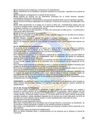 60.3.1. Inscripción ante el registrador, nombrado por el comité electoral.
60.3.2. Presentación de los candidatos a personero estudiantil con propuestas mejoradas de sus planes de
trabajo.
60.3.3. Divulgación y propaganda en un periodo de dos semanas.
60.3.4. Elección de acuerdo con los lineamientos propuestos por el comité electoral: requisitos,
procedimientos, fecha y hora de la jornada.
Los estudiantes postulados a representantes o personero(a) estudiantil deben reunir los siguientes requisitos:
60.3.5. Conocer la estructura organizativa de la institución, el manual de convivencia y la problemática de la
misma.
60.3.6. Haber permanecido en el colegio por lo menos el último año inmediatamente anterior para que
conozcan la realidad escolar. Durante este año debe haberse destacado por su condición de líder, por su
rendimiento académico y su comportamiento escolar.
60.3.7. Tener una hoja de vida impecable y no haber sido sancionado por faltas graves, ni condicionado a
matrícula de última oportunidad.
60.3.8. No tener otro cargo aparte del ya adquirido.
60.3.9. Ser un estudiante con sentido analítico y crítico, tolerante, respetuoso con las ideas de los demás y
solidario para dar y recibir ayuda.
60.3.10. Respetar, practicar y defender los valores y principios Institucionales, y los derechos de los
estudiantes a nivel individual y social en concordancia con la filosofía de la institución.
60.3.11. Ser elegido por mayoría de votos. Manejar un vocabulario claro y tener facilidad para expresar sus
ideas.

Art. 61. Del Personero De Los Estudiantes:
El personero de los estudiantes será un alumno que curse el último grado que ofrezca la institución,
encargado de promover el ejercicio de los deberes y derechos de los estudiantes consagrados en la
Constitución Política, las leyes, los reglamentos y el manual de convivencia.
El personero tendrá las siguientes funciones:
61.1. Promover el cumplimiento de los derechos y deberes de los estudiantes, para lo cual podrá utilizar los
medios de comunicación interna del establecimiento, pedir la colaboración del consejo de estudiantes,
organizar foros u otras formas de deliberación.
61.2. Recibir y evaluar las quejas y reclamos que presenten los educandos sobre lesiones a sus derechos y
las que formule cualquier persona de la comunidad sobre el incumplimiento de las obligaciones de los
alumnos.
61.3. Presentar ante el Gerente las solicitudes de oficio o a petición de parte que considere necesarias para
proteger los derechos de los estudiantes y facilitar el cumplimiento de sus deberes.
61.4. Cuando lo considere necesario, apelar ante el Consejo Directivo o el organismo que haga sus veces, las
decisiones del Gerente respecto de las peticiones presentadas por su intermedio.
61.5. El personero de los estudiantes será elegido dentro de los cuarenta (40) días calendario, siguientes al de
la iniciación de clases de un período lectivo anual. Para tal efecto el Gerente convocará a todos los
estudiantes matriculados con el fin de elegirlo por sistema de mayoría simple y mediante voto secreto.
61.6. El ejercicio del cargo de personero de los estudiantes es incompatible con el de representante de los
estudiantes ante el Consejo Directivo.

PARAGRAFO. Las decisiones respecto a las solicitudes del Personero de los estudiantes serán resueltas en
última instancia por el Consejo Directivo o el organismo que haga las veces de suprema autoridad del
establecimiento.

Art. 62. Del Consejo De Estudiantes:
Es el máximo órgano colegiado de los estudiantes y órgano asesor del señor Gerente, que asegura y
garantiza el continuo ejercicio de la participación por parte de los educandos. Estará integrado por dos
voceros de cada grado de los ofrecidos por el establecimiento o establecimientos que comparten un mismo
Consejo Directivo. El Gerente deberá convocar en una fecha dentro de las cuatro primeras semanas del
calendario académico, sendas asambleas integradas por los alumnos que cursen cada grado, con el fin de
que elijan de su seno mediante votación secreta, un vocero estudiantil para el año lectivo en curso.
Corresponden al Consejo de Estudiantes:
62.1. Darse su propia organización interna.
62.2. Exigir al representante de los estudiantes ante el Consejo Directivo y al personero, el cumplimiento de
sus funciones, evaluar cada periodo su gestión y si es necesario promover su remoción.
62.3. Invitar a sus deliberaciones a aquellos estudiantes que presentan iniciativas sobre el desarrollo de la
vida estudiantil.
62.4. Ser órgano asesor del Gerente del establecimiento.
62.5. Las demás actividades afines o complementarias con las anteriores que le atribuyen el manual de
convivencia.


                                                                                                            36
 