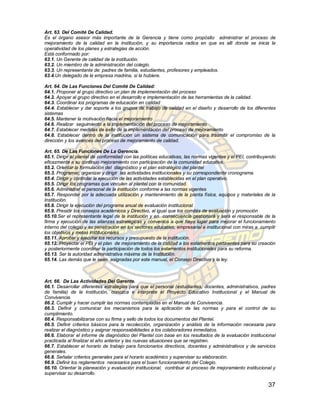 Art. 63. Del Comité De Calidad.
Es el órgano asesor más importante de la Gerencia y tiene como propósito administrar el proceso de
mejoramiento de la calidad en la institución, y su importancia radica en que es allí donde se inicia la
operatividad de los planes y estrategias de acción.
Está conformado por:
63.1. Un Gerente de calidad de la institución.
63.2. Un miembro de la administración del colegio.
63.3. Un representante de: padres de familia, estudiantes, profesores y empleados.
63.4.Un delegado de la empresa madrina, si la hubiere.

Art. 64. De Las Funciones Del Comité De Calidad:
64.1. Proponer al grupo directivo un plan de implementación del proceso
64.2. Apoyar al grupo directivo en el desarrollo e implementación de las herramientas de la calidad.
64.3. Coordinar los programas de educación en calidad
64.4. Establecer y dar soporte a los grupos de trabajo de calidad en el diseño y desarrollo de los diferentes
sistemas
64.5. Mantener la motivación hacia el mejoramiento
64.6. Realizar seguimiento a la implementación del proceso de mejoramiento
64.7. Establecer medidas de éxito de la implementación del proceso de mejoramiento
64.8. Establecer dentro de la institución un sistema de comunicación para trasmitir el compromiso de la
dirección y los avances del proceso de mejoramiento de calidad.

Art. 65. De Las Funciones De La Gerencia.
65.1. Dirigir el plantel de conformidad con las políticas educativas, las normas vigentes y el PEI, contribuyendo
eficazmente a su continuo mejoramiento con participación de la comunidad educativa.
65.2. Orientar la formulación del diagnóstico y el plan estratégico del plantel
65.3. Programar, organizar y dirigir las actividades institucionales y su correspondiente cronograma.
65.4. Dirigir y controlar la ejecución de las actividades establecidas en el plan operativo.
65.5. Dirigir los programas que vinculen al plantel con la comunidad.
65.6. Administrar el personal de la institución conforme a las normas vigentes
65.7. Responder por la adecuada utilización y mantenimiento de la planta física, equipos y materiales de la
Institución.
65.8. Dirigir la ejecución del programa anual de evaluación institucional
65.9. Presidir los consejos académicos y Directivo, al igual que los comités de evaluación y promoción
65.10.Ser el representante legal de la institución y en consecuencia gestionará y será el responsable de la
firma y ejecución de las alianzas estratégicas y convenios a que haya lugar para mejorar el funcionamiento
interno del colegio y su penetración en los sectores educativo, empresarial e institucional con miras a cumplir
los objetivos y metas institucionales
65.11. Aprobar y ejecutar los recursos y presupuesto de la institución.
65.12. Proyectar el PEI y el plan de mejoramiento de la calidad a los estamentos pertinentes para su creación
y posteriormente coordinar la participación de todos los estamentos institucionales para su reforma.
65.13. Ser la autoridad administrativa máxima de la Institución.
65.14. Las demás que le sean asignadas por este manual, el Consejo Directivo y la ley.



Art. 66. De Las Actividades Del Gerente.
66.1. Desarrollar diferentes estrategias para que el personal (estudiantes, docentes, administrativos, padres
de familia) de la Institución, conozca e interprete el Proyecto Educativo Institucional y el Manual de
Convivencia.
66.2. Cumplir y hacer cumplir las normas contempladas en el Manual de Convivencia.
66.3. Definir y comunicar los mecanismos para la aplicación de las normas y para el control de su
cumplimiento.
66.4. Responsabilizarse con su firma y sello de todos los documentos del Plantel.
66.5. Definir criterios básicos para la recolección, organización y análisis de la información necesaria para
realizar el diagnóstico y asignar responsabilidades a los colaboradores inmediatos.
66.6. Elaborar el informe de diagnóstico del Plantel con base en los resultados de la evaluación institucional
practicada al finalizar el año anterior y las nuevas situaciones que se registren.
66.7. Establecer el horario de trabajo para funcionarios directivos, docentes y administrativos y de servicios
generales.
66.8. Señalar criterios generales para el horario académico y supervisar su elaboración.
66.9. Definir los reglamentos necesarios para el buen funcionamiento del Colegio.
66.10. Orientar la planeación y evaluación institucional, contribuir al proceso de mejoramiento institucional y
supervisar su desarrollo.

                                                                                                             37
 