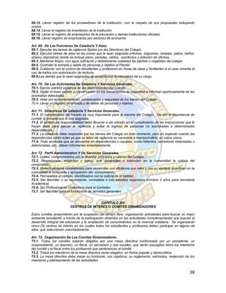 68.13. Llevar registro de los proveedores de la institución, con la carpeta de sus propuestas incluyendo
costos.
68.14. Llevar el registro de inventarios de la institución.
68.15. Llevar el registro de empresarios de la educación y demás instituciones oficiales
68.16. Llevar registro de empresarios por sectores de economía

Art. 69. De Las Funciones De Celaduría Y Aseo.
69.1. Ejecutar las tareas de vigilancia fijadas por las Directivas del Colegio.
69.2. Ejecutar tareas de aseo en las zonas que le sean asignada (oficinas, zaguanes, ramplas, patios, baños,
sótano, depósitos) donde se incluye pisos, paredes, vidrios, escritorios y dotación de oficinas.
69.3. Mantener limpio, con agua suficiente y debidamente cuidadas las plantas o vegetales del colegio.
69.4. Controlar la entrada y salida de personas y objetos al Plantel.
69.5. Colaborar con el control de estudiantes y profesores en horas de clase y facilitarles si el caso amerita el
uso de baños con autorización de rectoría.
69.6.Las demás que le sean asignadas de acuerdo con la naturaleza de su cargo.

Art. 70. De Las Actividades De Celaduría Y Servicios Generales.
70.1. Ejercer estricta vigilancia en las dependencias del Colegio.
70.2. Vigilar el buen estado y conservación de los mecanismos de seguridad e informar oportunamente de las
anomalías detectadas.
70.3. Velar por el mantenimiento, conservación y seguridad de los bienes del Colegio.
70.4. Llevar un registro de entrada y de salida de personas y objetos.

Art. 71. Directrices De Celaduría Y Servicios Generales.
71.1. El cumplimiento del horario es muy importante para la marcha del Colegio. De ahí la importancia de
cumplir la jornada que le sea asignada.
71.2. El sentido de responsabilidad debe llevarse a ser estricto en el cumplimiento de las instrucciones que le
hayan dado para ejercer la vigilancia y evitar el ingreso de personas no autorizadas a determinadas
dependencias.,
71.3. La celaduría debe responder por los bienes del Colegio en todo momento, pero en especial cuando las
dependencias estén solas ya que su labor de vigilancia es necesaria e imprescindible, en estos casos.
71.4. Toda anomalía que se encuentre en dependencias o equipos, como faltantes, cerraduras violentadas o
deterioradas, etc., deben informarlas inmediatamente.

Art. 72. Perfil Administrativo Y De Servicios Generales.
72.1. Leales, comprometidos con la filosofía, principios y valores del Colegio.
72.2. Respetuosos, exigentes y justos, que desarrollen y estimulen en la comunidad la cultura del
compromiso.
72.3. Intelectualmente competentes para desarrollar con eficiencia sus roles y con su ejemplo incentiven en la
comunidad la búsqueda y apropiación del conocimiento.
72.4. Permeables al cambio, identificados con la cultura de la calidad.
72.5. Ser Bachiller o su equivalente, normalista o con estudios superiores (mínimo 2 años para secretaria
Académica)
72.6. Ser Profesional en Contaduría para el Contador.
72.7. Ser Bachiller para el funcionario de servicios generales.


                                         CAPITULO XIV
                          CENTROS DE INTERÉS O COMITÉS DINAMIZADORES

Estos comités propenderán por la ocupación del tiempo libre, organizando actividades para buscar un mejor
ambiente estudiantil, a través de la participación dinámica en las actividades complementarias que buscan el
desarrollo integral del educando y la ampliación de conocimientos en la vivencia cotidiana. Se organizarán
cinco (5) centros de interés en los cuales todos los estudiantes y profesores deben participar en alguno de
ellos, que seleccionen voluntariamente.

Art. 73. Organización De Los Comités Dinamizadores.
73.1. Todos los comités estarán dirigidos por una mesa directiva conformada por un presidente, un
vicepresidente, un tesorero, un fiscal, un secretario y dos vocales, que serán escogidos entre los miembros
del comité y el fiscal entre los profesores que pertenezcan al comité.
73.2. Todos los miembros de la mesa directiva serán elegidos en forma popular y democrática.
73.3 .La mesa directiva debe trazar su horizonte, sus objetivos, su reglamento, estímulos, reelección de los
miembros y planteamiento de las actividades.


                                                                                                             39
 