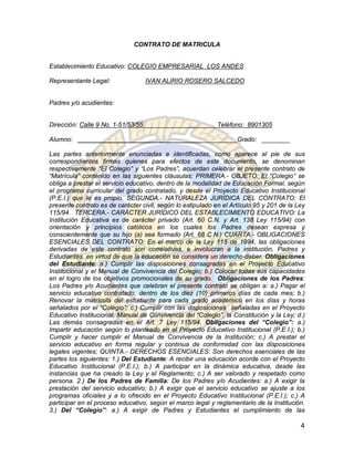 CONTRATO DE MATRICULA


Establecimiento Educativo: COLEGIO EMPRESARIAL LOS ANDES

Representante Legal:                IVAN ALIRIO ROSERO SALCEDO


Padres y/o acudientes:


Dirección: Calle 9 No. 1-51/53/55                            Teléfono: 8901305

Alumno: ___________________________________                         Grado: ________

Las partes anteriormente enunciadas e identificadas, como aparece al pie de sus
correspondientes firmas quienes para efectos de este documento, se denominan
respectivamente “El Colegio” y “Los Padres”, acuerdan celebrar el presente contrato de
“Matrícula” contenido en las siguientes cláusulas: PRIMERA.- OBJETO: El “Colegio” se
obliga a prestar el servicio educativo, dentro de la modalidad de Educación Formal, según
el programa curricular del grado contratado, y desde el Proyecto Educativo Institucional
(P.E.I.) que le es propio. SEGUNDA.- NATURALEZA JURÍDICA DEL CONTRATO: El
presente contrato es de carácter civil, según lo estipulado en el Artículo 95 y 201 de la Ley
115/94. TERCERA.- CARÁCTER JURÍDICO DEL ESTABLECIMIENTO EDUCATIVO: La
Institución Educativa es de carácter privado (Art. 60 C.N. y Art. 138 Ley 115/94) con
orientación y principios católicos en los cuales los Padres desean expresa y
conscientemente que su hijo (a) sea formado (Art. 68 C.N.) CUARTA.- OBLIGACIONES
ESENCIALES DEL CONTRATO: En el marco de la Ley 115 de 1994, las obligaciones
derivadas de este contrato son correlativas, e involucran a la institución, Padres y
Estudiantes, en virtud de que la educación se considera un derecho-deber. Obligaciones
del Estudiante: a.) Cumplir las disposiciones consagradas en el Proyecto Educativo
Institucional y el Manual de Convivencia del Colegio; b.) Colocar todas sus capacidades
en el logro de los objetivos promocionales de su grado. Obligaciones de los Padres:
Los Padres y/o Acudientes que celebran el presente contrato se obligan a: a.) Pagar el
servicio educativo contratado, dentro de los diez (10) primeros días de cada mes; b.)
Renovar la matrícula del estudiante para cada grado académico en los días y horas
señalados por el “Colegio”; c.) Cumplir con las disposiciones señaladas en el Proyecto
Educativo Institucional, Manual de Convivencia del “Colegio”, la Constitución y la Ley; d.)
Las demás consagradas en el Art. 7 Ley 115/94. Obligaciones del “Colegio”: a.)
Impartir educación según lo planteado en el Proyecto Educativo Institucional (P.E.I.); b.)
Cumplir y hacer cumplir el Manual de Convivencia de la Institución; c.) A prestar el
servicio educativo en forma regular y continua de conformidad con las disposiciones
legales vigentes; QUINTA.- DERECHOS ESENCIALES: Son derechos esenciales de las
partes los siguientes: 1.) Del Estudiante: A recibir una educación acorde con el Proyecto
Educativo Institucional (P.E.I.); b.) A participar en la dinámica educativa, desde las
instancias que ha creado la Ley y el Reglamento; c.) A ser valorado y respetado como
persona. 2.) De los Padres de Familia: De los Padres y/o Acudientes: a.) A exigir la
prestación del servicio educativo; b.) A exigir que el servicio educativo se ajuste a los
programas oficiales y a lo ofrecido en el Proyecto Educativo Institucional (P.E.I.); c.) A
participar en el proceso educativo, según el marco legal y reglamentario de la Institución.
3.) Del “Colegio”: a.) A exigir de Padres y Estudiantes el cumplimiento de las

                                                                                           4
 