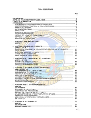 TABLA DE CONTENIDO


                                                                             PÀG


PRESENTACIÓN……………………………………………………………………………………………………… 2
HIMNO DEL COLEGIO EMPRESARIAL LOS ANDES…………………………………………………………… 3
CONTRATO DE MATRÍCULA……………………………………………………………………………………….. 4
INTRODUCCION…………………………………………………………………………………………………….... 7
    FUNDAMENTOS QUE HACEN POSIBLE LA CONVIVENCIA……………………………………………….8
    FACTORES QUE CONTRIBUYEN A LA CONVIVENCIA SOCIAL…………………………………………. 8
    DERECHOS Y DEBERES………………………………………………………………………………………...8
    FUNDAMENTOS LEGALES………………………………………………………………………………………8
    RESOLUCIÓN………………………………………………………………………………………………………9
    HORIZONTE INSTITUCIONAL..………………………………………………………………………………...10
    VALORES CORPORATIVOS……………………………………………………………………………………10
    SÍNTESIS DEL PERFIL DE LOS ESTUDIANTES…………………………………………………………….10
    PERFIL DE LA FAMILIA………………………………………………………………………………………….11
    PERFIL DE LOS PROFESORES……………………………………………………………………………….11

1.   CAPÍTULO I: PRINCIPIOS RECTORES………………………………………………………………………11
     (ART. 1)

2.   CAPÍTULO II: CALIDAD DEL ESTUDIANTE…………………………………………………………………11
     (ART. 2 – ART. 6)
     REGISTRO DE ADMISIONES AL COLEGIO TECNOLÓGICO MAYOR DE LOS ANDES…………. 11
     LA MATRICULA……………………………………………………………………………………………… 12
     COSTOS DE MATRICULA Y PENSION………………………………………………………………….. 13
     OTROS COBROS ADICIONALES………………………………………………………………………… 13
     LA MATRICULA DE OBSERVACION……………………………………………………………………..               13

3.   CAPÍTULO III: DE LA ASISTENCIA Y DE LAS PRUEBAS……………………………………………        13
     (ART. 7 – ART. 14)
     EL BANCO DE PRUEBAS ESCRITAS…………………………………………………………………….                 14
     LA PUBLICACION DE LAS PRUEBAS……………………………………………………………………                 14
     REVISION DE PRUEBAS ESCRITAS……………………………………………………………………..                14

4.   CAPÍTULO IV: DE LA EVALUACION Y PROMOCION17
     (ART. 15 – ART. 25)
     CARACTERÍSTICAS DE LA EVALUACIÓN……………………………………………………………..               14
     FINALIDADES DE LA EVALUACION……………………………………………………………………...               14
     MEDIOS UTLIZADOS EN LA EVALUACION……………………………………………………………..              15
     REGISTRO DE VALORACION……………………………………………………………………………..                   15
     COMISION DE EVALUACION Y PROMOCION………………………………………………………….               15
     CRITERIOS DE CURSOS VACACIONALES DE REFORZAMIENTO…………………………..........   16
     LA CERTIFICACIÓN…………………………………………………………………………………….......                 16
     CRITERIOS DE PROMOCION……………………………………………………………………………..                   16

5.   CAPÍTULO V: DE LA GESTIÓN ACADÉMICA16
     (ART. 26)
     EL PROFESOR………………………………………………………………………………………………                         16
     FUNCIONES DE LOS DOCENTES………………………………………………………………………..                  17
     DIRECTRICES DEL PROFESORADO……………………………………………………………………                   18
     PROCESO DE CONTRATACIÓN DE DOCENTES……………………………………………………..               18
     LA ADMINISTRACIÓN DE INFRAESTRUCTURA Y MATERIALES…………………………………...       19
     LA ORGANIZACIÓN DE HORARIOS……………………………………………………………………...                19
     LOS SITEMAS DE INFORMACIÓN INSTITUCIONALES……………………………………………….           19
     METODOLOGÍA……………………………………………………………………………………………..                        19

6.   CAPITULO VI: DE LOS PERFILES……………………………………………………………………                  20
     (ART. 27)
     EL ESTUDIANTE………………………………………………………………………………………….                        20
     PROCESO FORMATIVO………………………………………………………………………………...                      20

                                                                              43
 