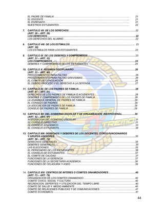 EL PADRE DE FAMILIA………………………………………………………………………………….                    21
     EL DOCENTE……………………………………………………………………………………………...                       21
     EL EGRESADO……………………………………………………………………………………………                         21
     NUESTROS ESTUDIANTES…………………………………………………………………………….                     22

7.   CAPITULO VII: DE LOS DERECHOS………………………………………………………………………...22
     (ART. 28 – ART. 29)
     LOS DERECHOS………………………………………………………………………………………………...22
     LOS DERECHOS DEL ALUMNO………………………………………………………………………………22

8.   CAPÍTULO VIII: DE LOS ESTIMULOS……………………………………………………………………… 23
     (ART. 30)
     LOS ESTIMULOS PARA LOS ESTUDIANTES………………………………………………………………23

9.   CAPÍTULO IX: DE LOS DEBERES Y COMPROMISOS……………………………………………………23
     (ART. 31 – ART. 32)
     LOS COMPROMISOS…………………………………………………………………………………………..23
     DEBERES Y COMPROMISOS DE LOS ESTUDIANTES…………………………………………………..24

10. CAPITULO X: REGIMEN DISCIPLINARIO…………………………………………………………………..26
    (ART. 33 – ART. 40)
    PROCEDIMIENTOS PARA FALTAS…………………………………………………………………………..26
    PROCEDIMIENTOS PARA FALTAS GRAVISIMAS…………………………………………………………26
    EL COMITE DE CONCILIACIÓN………………………………………………………………………………26
    EL DEBIDO PROCESO Y EL DERECHO A LA DEFENSA………………………………………………...27

11. CAPITULO XI: DE LOS PADRES DE FAMILIA……………………………………………………………..28
    (ART. 41 – ART. 51)
    DERECHOS DE LOS PADRES DE FAMILIA O ACUDIENTES……………………………………………28
    DEBERES Y COMPROMISOS DE LOS PADRES DE FAMILIA…………………………………………..28
    LA ASAMBLEA GENERAL DE PADRES DE FAMILIA……………………………………………………..29
    EL CONSEJO DE PADRES……………………………………………………………………………………29
    LA ASOCIACION DE PADRES DE FAMILIA...……………………………………………………………...29
    CONSEJO DE PADRES DE FAMILIA………………………………………………………………………..29

12. CAPITULO XII: DEL GOBIERNO ESCOLAR Y DE ORGANIZACIÓN INSTITUCIONAL…………….30
    (ART. 52 – ART. 57)
    INTEGRACION DEL GOBIERNO ESCOLAR………………………………………………………………...31
    EL CONSEJO DIRECTIVO……………………………………………………………………………………..31
    EL CONSEJO ACADEMICO……………………………………………………………………………………33
    EL CONSEJO ESTUDIANTIL…………………………………………………………………………………..34

13. CAPITULO XIII: DERECHOS Y DEBERES DE LOS DOCENTES, OTROS FUNCIONARIOS
    Y GRUPOS ASESORES………………………………………………………………………………………..35
    (ART. 58 – ART. 72)
    DERECHOS GENERALES……………………………………………………………………………………..35
    DEBERES GENERALES………………………………………………………………………………………..35
    LAS ELECCIONES………………………………………………………………………………………………35
    EL PERSONERO DE LOS ESTUDIANTES…………………………………………………………………..36
    EL CONSEJO DE ESTUDIANTES…………………………………………………………………………….37
    EL COMITE DE CALIDAD………………………………………………………………………………………37
    FUNCIONES DE LA GERENCIA………………………………………………………………………………37
    FUNCIONES DE LA SECRETARÍA ACADEMICA…………………………………………………………..38
    FUNCIONES DE CELADURIA Y ASEO………………………………………………………………………39


14. CAPITULO XIV: CENTROS DE INTERES O COMITES DINAMIZADORES…………………………….40
    (ART. 73 – ART. 79)
    ORGANIZACION DE LOS COMITES DINAMIZADO………………………………………………………..40
    COMITE CIVICO, SOCIAL Y CULTURA……………………………………………………………………...40
    RECREACION, DEPORTES Y UTILIZACION DEL TIEMPO LIBRE………………………………………40
    COMITE DE SALUD Y MEDIO AMBIENTE………………………………………………………………….40
    COMITE DE RELACIONES PÚBLICAS Y DE COMUNICACIONES………………………………………41
    COMITE ECONOMICO………………………………………………………………………………………….41

                                                                             44
 