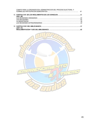 COMITE PARA LA ORGANIZACION, ADMINISTRACION DEL PROCESO ELECTORAL Y
  FORMAS DE PARTICIPACION DEMOCRATICA………………………………………………………..            41

15. CAPITULO XV: DE LOS REGLAMENTOS DE LOS CONSEJOS………………………………………...42
    (ART. 80)
    LAS REUNIONES ORDINARIAS……………………………………………………………………………….42
    LAS DECISIONES………………………………………………………………………………………………..42
    LA INASISTENCIA………………………………………………………………………………………………. 42
    LAS REUNIONES EXTRAORDINARIAS………………………………………………………………………42

16. CAPITULO XVI: DEL BIBLIO-BANCO………………………………………………………………………..42
    (ART. 81)
    REGLAMENTACION Y USO DEL BIBLIOBANCO………………………………………………………….42




                                                                         45
 