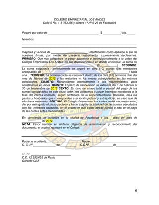 COLEGIO EMPRESARIAL LOS ANDES
                Calle 9 No. 1-51/53 /55 y carrera 1ª Nº 9-26 de Facatativá


Pagaré por valor de ________________________________ ($ ___________) No. _____

Nosotros:
________________________________________________________________________
________________________________________________________________________

mayores y vecinos de _______________________, identificados como aparece al pie de
nuestras firmas, por medio del presente instrumento, expresamente declaramos:
PRIMERO: Que nos obligamos a pagar autónoma e incondicionalmente a la orden del
Colegio Empresarial Los Andes, en sus dependencias o en donde él indique la suma de
_____________________________________________ ($___________) SEGUNDO:
La suma estipulada anteriormente se pagará en diez (10) cuotas fijas mensuales
anticipadas de _________________________________________($ ___________) cada
una.. TERCERO: La primera cuota se cancelará dentro de los diez (10) primeros días del
mes de febrero de 2012 y las restantes en los meses subsiguientes en las mismas
condiciones. CUARTO: Renunciamos expresamente a los requerimientos, para
constituirnos en mora. QUINTO: El plazo de cancelación se extiende del 1 de Febrero al
30 de Noviembre de 2012 SEXTO: En caso de atraso total o parcial del pago de las
sumas consignadas en este título valor, nos obligamos a pagar intereses moratorios a la
tasa del interés corriente, según certificado de la Superintendencia Bancaria, más los
gastos y honorarios que corresponden a la acción judicial y extrajudicial, en caso que de
ello fuera necesario. SÉPTIMO: El Colegio Empresarial los Andes podrá sin previo aviso,
dar por extinguido el plazo pactado y hacer exigible la totalidad de las sumas adeudadas
con los intereses causados, en el evento en que exista atraso parcial o total en el pago
de las cuotas antes mencionadas.

En constancia se suscribe en la ciudad de Facatativá a los __días del mes de
____________ de 2012.
NOTA: Favor tramitar en Notaría diligencia de autenticación y reconocimiento del
documento, el original reposará en el Colegio.



Padre o acudiente:______________________Madre:_____________________________
C. C. Nº ______________ de __________ C.C.Nº. ______________de_____________


Vº. Bº. _________________________
C.C. 12.950.655 de Pasto
Gerente CEA




                                                                                       6
 