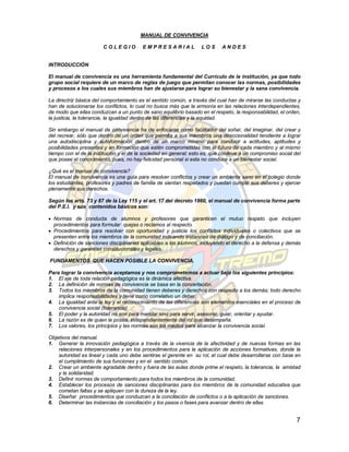 MANUAL DE CONVIVENCIA

                        COLEGIO          EMPRESARIAL               LOS       ANDES


INTRODUCCIÓN

El manual de convivencia es una herramienta fundamental del Currículo de la institución, ya que todo
grupo social requiere de un marco de reglas de juego que permitan conocer las normas, posibilidades
y procesos a los cuales sus miembros han de ajustarse para lograr su bienestar y la sana convivencia.

La directriz básica del comportamiento es el sentido común, a través del cual han de mirarse las conductas y
han de solucionarse los conflictos, lo cual no busca más que la armonía en las relaciones interdependientes,
de modo que ellas conduzcan a un punto de sano equilibrio basado en el respeto, la responsabilidad, el orden,
la justicia, la tolerancia, la igualdad dentro de las diferencias y la equidad.

Sin embargo el manual de convivencia ha de enfocarse como facilitador del soñar, del imaginar, del crear y
del recrear, sólo que dentro de un orden que permita a sus miembros una direccionalidad tendiente a lograr
una autodisciplina y autoformación dentro de un marco mínimo para conducir a actitudes, aptitudes y
posibilidades presentes y en formación que estén comprometidas con el futuro de cada miembro y al mismo
tiempo con el de la institución y el de la sociedad en general; esto es, que conlleve a un compromiso social del
que posee el conocimiento, pues, no hay felicidad personal si esta no conduce a un bienestar social.

¿Qué es el manual de convivencia?
El manual de convivencia es una guía para resolver conflictos y crear un ambiente sano en el colegio donde
los estudiantes, profesores y padres de familia de sientan respetados y puedan cumplir sus deberes y ejercer
plenamente sus derechos.

Según los arts. 73 y 87 de la Ley 115 y el art. 17 del decreto 1860, el manual de convivencia forma parte
del P.E.I. y sus contenidos básicos son:

 Normas de conducta de alumnos y profesores que garanticen el mutuo respeto que incluyen
  procedimientos para formular quejas o reclamos al respecto.
 Procedimientos para resolver con oportunidad y justicia los conflictos individuales o colectivos que se
  presenten entre los miembros de la comunidad indicando instancias de diálogo y de conciliación.
 Definición de sanciones disciplinarias aplicables a los alumnos, incluyendo el derecho a la defensa y demás
  derechos y garantías constitucionales y legales.

FUNDAMENTOS QUE HACEN POSIBLE LA CONVIVENCIA.

Para lograr la convivencia aceptamos y nos comprometemos a actuar bajo los siguientes principios:
1. El eje de toda relación pedagógica es la dinámica afectiva.
2. La definición de normas de convivencia se basa en la concertación.
3. Todos los miembros de la comunidad tienen deberes y derechos con respecto a los demás; todo derecho
    implica responsabilidades y tiene como correlativo un deber.
4. La igualdad ante la ley y el reconocimiento de las diferencias son elementos esenciales en el proceso de
    convivencia social (tolerancia).
5. El poder y la autoridad no son para mandar sino para servir, asesorar, guiar, orientar y ayudar.
6. La razón es de quien la posea, independientemente del rol que desempeñe.
7. Los valores, los principios y las normas son los medios para alcanzar la convivencia social.

Objetivos del manual.
1. Generar la innovación pedagógica a través de la vivencia de la afectividad y de nuevas formas en las
    relaciones interpersonales y en los procedimientos para la aplicación de acciones formativas, donde la
    autoridad es lineal y cada uno debe sentirse el gerente en su rol, el cual debe desarrollarse con base en
    el cumplimiento de sus funciones y en el sentido común.
2. Crear un ambiente agradable dentro y fuera de las aulas donde prime el respeto, la tolerancia, la amistad
    y la solidaridad.
3. Definir normas de comportamiento para todos los miembros de la comunidad.
4. Establecer los procesos de sanciones disciplinarias para los miembros de la comunidad educativa que
    cometan faltas y se apliquen con la dureza de la ley.
5. Diseñar procedimientos que conduzcan a la conciliación de conflictos o a la aplicación de sanciones.
6. Determinar las instancias de conciliación y los pasos o fases para avanzar dentro de ellas.


                                                                                                              7
 
