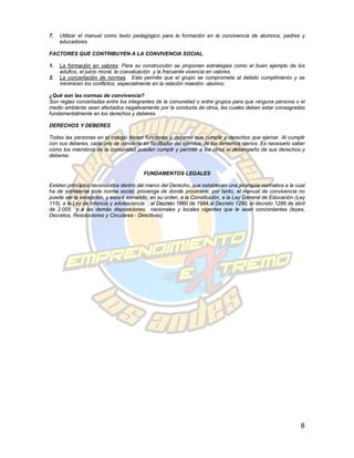7.   Utilizar el manual como texto pedagógico para la formación en la convivencia de alumnos, padres y
     educadores.

FACTORES QUE CONTRIBUYEN A LA CONVIVENCIA SOCIAL.

1.   La formación en valores. Para su construcción se proponen estrategias como el buen ejemplo de los
     adultos, el juicio moral, la coevaluación y la frecuente vivencia en valores.
2.   La concertación de normas. Esta permite que el grupo se comprometa al debido cumplimiento y se
     minimicen los conflictos, especialmente en la relación maestro -alumno.

¿Qué son las normas de convivencia?
Son reglas concertadas entre los integrantes de la comunidad o entre grupos para que ninguna persona o el
medio ambiente sean afectados negativamente por la conducta de otros, las cuales deben estar consagradas
fundamentalmente en los derechos y deberes.

DERECHOS Y DEBERES

Todas las personas en el colegio tienen funciones y deberes que cumplir y derechos que ejercer. Al cumplir
con sus deberes, cada uno se convierte en facilitador del ejercicio de los derechos ajenos .Es necesario saber
cómo los miembros de la comunidad pueden cumplir y permitir a los otros el desempeño de sus derechos y
deberes.


                                        FUNDAMENTOS LEGALES

Existen principios reconocidos dentro del marco del Derecho, que establecen una jerarquía normativa a la cual
ha de someterse toda norma social, provenga de donde proviniere; por tanto, el manual de convivencia no
puede ser la excepción, y estará sometido, en su orden, a la Constitución, a la Ley General de Educación (Ley
115), a la Ley de Infancia y adolescencia , al Decreto 1860 de 1994,al Decreto 1290, el decreto 1286 de abril
de 2.005 y a las demás disposiciones nacionales y locales vigentes que le sean concordantes (leyes,
Decretos, Resoluciones y Circulares - Directivas).




                                                                                                            8
 