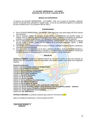 EL COLEGIO EMPRESARIAL LOS ANDES
                              Resolución No. 03 de 30 de noviembre de 2012


                                         MANUAL DE CONVIVENCIA

 El Gerente del COLEGIO EMPRESARIAL LOS ANDES –CEA- de la ciudad de Facatativá, institución
privada, con jornada única, calendario A, carácter mixto, en uso de sus atribuciones legales y en especial de
las que le confiere la Ley 115 y el Decreto 1860 de 1994, y,


                                              CONSIDERANDO:

1.   Que el COLEGIO EMPRESARIAL LOS ANDES -CEA- debe tener como parte integral del PEI el manual
     de convivencia.
2.   Que es necesario redefinir los principios, normas básicas y procedimientos que permitan regular la
     relación entre los diferentes estamentos del plantel para lograr preservar los propósitos de excelencia,
     probidad y convivencia académica que han distinguido la actividad educativa de esta institución.
3.   Que es indispensable dotar a la comunidad del COLEGIO EMPRESARIAL LOS ANDES de un Manual
     que fije pautas y normas, acorde con los objetivos de la Educación preescolar, Básica y Media
     Académica y Técnica.
4.   Que es deber de la institución mantener la sana convivencia y estimular el progreso afectivo, intelectual y
     moral de la comunidad educativa.
5.   Que para buscar el cumplimiento de los fines y objetivos educativos, de los fundamentos filosóficos y
     pedagógicos, de los perfiles del alumno y educador y mandatos legales, se debe diseñar un manual que
     permita la participación de los estudiantes a través de un gobierno escolar democrático.

                                                 RESUELVE:

ARTÍCULO PRIMERO: Establecer el siguiente Manual de Convivencia escolar, el cual será evaluado AL
MENOS UNA VEZ anualmente según las necesidades, para posibles ajustes y que consta de los siguientes
capítulos:

Horizonte Institucional
Capítulo I: De los principios rectores (o fundamentales).
Capitulo II: De la calidad de estudiante.
Capítulo III: De la asistencia y de las pruebas.
Capítulo IV: De la evaluación y promoción.
Capítulo V: De la gestión académica.
Capítulo VI: Del perfil del alumno.
Capítulo VII: De los derechos.
Capítulo VIII: De los estímulos.
Capítulo IX: De los deberes y los compromisos.
Capítulo X: Del régimen disciplinario.
Capítulo XI: De los padres de familia.
Capítulo XII: Del Gobierno escolar y de la organización institucional.
Capítulo XIII: De los derechos y deberes de los docentes, otros funcionarios y grupos         asesores.
Capítulo XIV: De los centros de interés y comités dinamizadores.
Capítulo XV: De los reglamentos de los consejos.
Capítulo XVI: Del Biblio-banco.

ARTÍCULO SEGUNDO: La presente resolución rige a partir de 10 de enero de 2012.

Dado en Facatativá-Cundinamarca, a 30 de noviembre de 2010.


_______________________
 IVAN ALIRIO ROSERO S.
       GERENTE




                                                                                                              9
 
