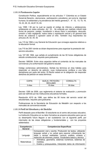 P.E.I Institución Educativa Gimnasio Guayacanes


1.10.1.8 Fundamentos Legales
      Constitución Política, especialmente en los artículos 1° Colombia es un Estado
      Social de Derecho –democracia, participación y pluralismo, así como la dignidad
      humana, la solidaridad y la prevalencia del interés general.2°, 4°. 12, 13, 15, 16,
      18, 23, 29, 33, 44,67,74, 83.

      Ley 1098 / 06 por la cual se expide el código de infancia y adolescencia,
      enfatizando en estos artículos: Art. 18… Se entiende por maltrato infantil toda
      forma de perjuicio, castigo, humillación o abuso físico o psicológico, descuido,
      omisión o trato negligente, malos tratos o explotación sexual y en general toda
      forma de violencia o agresión sobre el niño. También muy importantes los
      artículos 26, 42, 44, 45.

      Ley 115 de 1994 o Ley General de Educación que consagra aspectos relativos a
      la educación formal.

      Ley 715 de 2001 donde se dictan disposiciones para organizar la prestación del
      servicio educativo.

      Ley 107 DE 1994, que señala el cumplimiento de las 50 horas obligatorias de
      estudio constitucional, requisito para graduarse.

      Decreto 1860/94. Entre otros aspectos define el contenido de los manuales de
      convivencia y la conformación del gobierno escolar.

      Código contencioso administrativo. Señala los términos en días hábiles para
      responder un derecho de petición, cuya inobservancia conlleva a una falta
      disciplinaria por parte del rector. El Rector estará en la obligación de responder
      derechos de petición en estos términos:


                COPIA             QUEJA / PETICIÓN /            CONSULTA
                                     RECLAMO
                3 días                 15 días                    30 días


      Decreto 1290 de 2009, que reglamenta el sistema de evaluación y promoción
      para ser definido por las instituciones educativas formales.
      Resolución 4210 de 1996, que define las 80 horas del servicio social del
      estudiantado, requisito para graduarse.
      Publicaciones de la Secretaría de Educación de Medellín con respecto a los
      manuales de convivencia escolar

1.10.1.9 Perfil del Estudiante y del Bachiller
      Perfil deseado para el Bachiller. El estudiante es el centro del proceso educativo.
      La Institución Educativa en su labor formativa se propone educarlos para que en
      su desempeño futuro lleguen a ser ciudadanos con el siguiente perfil, por
      intermedio de las áreas obligatorias y fundamentales y con los proyectos
      adelantados:

        Competencia                      Competencias Específicas
          General
                         Composición oral y escrita. Producción de textos, utilizando
                         lenguaje verbal y no verbal para exponer críticamente las
          Lenguaje       ideas o recrear realidades. Lectura, análisis, síntesis y
                         redacción de informes y textos. Vocabulario básico y técnico
                         • Aritmética, geometría, sistemas numéricos, sistemas de
        Matemáticas         medidas.
                         • Costos y presupuestos. Interpretar datos de información

                                                                                      10
 