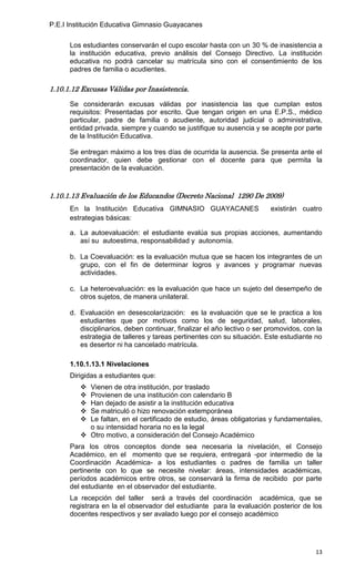 P.E.I Institución Educativa Gimnasio Guayacanes

      Los estudiantes conservarán el cupo escolar hasta con un 30 % de inasistencia a
      la institución educativa, previo análisis del Consejo Directivo. La institución
      educativa no podrá cancelar su matrícula sino con el consentimiento de los
      padres de familia o acudientes.

1.10.1.12 Excusas Válidas por Inasistencia.

      Se considerarán excusas válidas por inasistencia las que cumplan estos
      requisitos: Presentadas por escrito. Que tengan origen en una E.P.S., médico
      particular, padre de familia o acudiente, autoridad judicial o administrativa,
      entidad privada, siempre y cuando se justifique su ausencia y se acepte por parte
      de la Institución Educativa.

      Se entregan máximo a los tres días de ocurrida la ausencia. Se presenta ante el
      coordinador, quien debe gestionar con el docente para que permita la
      presentación de la evaluación.



1.10.1.13 Evaluación de los Educandos (Decreto Nacional 1290 De 2009)
      En la Institución Educativa GIMNASIO GUAYACANES                    existirán cuatro
      estrategias básicas:

      a. La autoevaluación: el estudiante evalúa sus propias acciones, aumentando
         así su autoestima, responsabilidad y autonomía.

      b. La Coevaluación: es la evaluación mutua que se hacen los integrantes de un
         grupo, con el fin de determinar logros y avances y programar nuevas
         actividades.

      c. La heteroevaluación: es la evaluación que hace un sujeto del desempeño de
         otros sujetos, de manera unilateral.

      d. Evaluación en desescolarización: es la evaluación que se le practica a los
         estudiantes que por motivos como los de seguridad, salud, laborales,
         disciplinarios, deben continuar, finalizar el año lectivo o ser promovidos, con la
         estrategia de talleres y tareas pertinentes con su situación. Este estudiante no
         es desertor ni ha cancelado matrícula.

      1.10.1.13.1 Nivelaciones
      Dirigidas a estudiantes que:
          Vienen de otra institución, por traslado
          Provienen de una institución con calendario B
          Han dejado de asistir a la institución educativa
          Se matriculó o hizo renovación extemporánea
          Le faltan, en el certificado de estudio, áreas obligatorias y fundamentales,
           o su intensidad horaria no es la legal
          Otro motivo, a consideración del Consejo Académico
      Para los otros conceptos donde sea necesaria la nivelación, el Consejo
      Académico, en el momento que se requiera, entregará -por intermedio de la
      Coordinación Académica- a los estudiantes o padres de familia un taller
      pertinente con lo que se necesite nivelar: áreas, intensidades académicas,
      períodos académicos entre otros, se conservará la firma de recibido por parte
      del estudiante en el observador del estudiante.
      La recepción del taller será a través del coordinación académica, que se
      registrara en la el observador del estudiante para la evaluación posterior de los
      docentes respectivos y ser avalado luego por el consejo académico




                                                                                        13
 