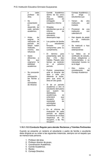 P.E.I Institución Educativa Gimnasio Guayacanes

                    a        cada         Comité     Académico          Consejo Académico y
                    profesor   de         dentro de los cinco           se       dirige   a
                    área.                 días           hábiles,       estudiantes que:
                                          después             de
           •        Se                    entregado            el   •   Vienen       de   otra
                    presentarán           respectivo informe            institución,       por
                    en          el                                      traslado
                    desarrollo de     •   Dirigidas          a
                    cada período          estudiantes que en el     •   Provienen de       una
                    académico.            informe           de          institución        con
                                          evaluación                    calendario B
                                          obtuvieron
           •        Antes      de         desempeño bajo            •   Han dejado de asistir
                    asignar     la                                      a    la   institución
                    valoración de     •   Los padres de familia         educativa
                    período    se         y        estudiantes
                    deben haber           firmarán          un      •   Se matriculó o hizo
                    realizado,            compromiso para su            renovación
                    mínimo, dos           cumplimiento.                 extemporánea
                    refuerzos
                                      •   El    término     para    •   Le faltan, en el
           •        Serán                 presentarlas será de          certificado de estudio,
                    diferentes a          diez      (10)    días        áreas obligatorias y
                    las       que         hábiles. Pasado este          fundamentales, o su
                    originaron la         tiempo se recibirán           intensidad horaria no
                    debilidad             en      el     próximo        es la legal
                    académica             período.
                                                                    •   Otro    motivo,   a
                                      •   Podrán presentarse            consideración   del
           •        Se conocerán          ante el docente del           Consejo Académico
                    con                   área o ante uno
                    anticipación          diferente al titular,
                    las fechas y          pero que sirva el
                    las                   área en otro grado
                    actividades
                    de refuerzo       •   Si de un período
                                          académico a otro el
                                          estudiante demuestra
                                          que     superó   las
                                          debilidades
                                          académicas,       se
                                          entenderá       que
                                          recuperó,        sin
                                          necesidad         de
                                          actividades
                                          específicas

                                      •   En el informe de
                                          evaluación de cada
                                          período se dejará
                                          constancia en el área
                                          respectiva de “Sí
                                          recuperó”, o de, “No
                                          recuperó”.


      1.10.1.13.5 Conducto Regular para atender Reclamos y Trámites Pertinentes
      Cuando se presente un reclamo el estudiante o padre de familia o acudiente
      debe dirigirse en su orden a las siguientes instancias, siempre con el respeto que
      se merece toda persona.

               1.    Profesor del área.
               2.    Profesor director de grupo.
               3.    Coordinación Académica.
               4.    Comité Académico.
               5.    Rector.
               6.    Consejo Directivo.
                                                                                              16
 