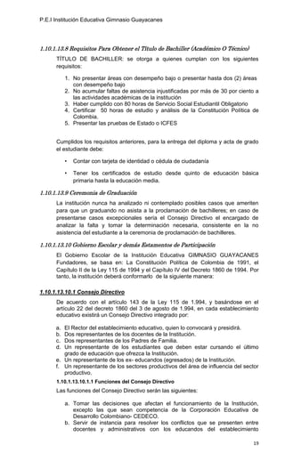 P.E.I Institución Educativa Gimnasio Guayacanes




1.10.1.13.8 Requisitos Para Obtener el Título de Bachiller (Académico O Técnico)
      TÍTULO DE BACHILLER: se otorga a quienes cumplan con los siguientes
      requisitos:

           1. No presentar áreas con desempeño bajo o presentar hasta dos (2) áreas
              con desempeño bajo
           2. No acumular faltas de asistencia injustificadas por más de 30 por ciento a
              las actividades académicas de la institución
           3. Haber cumplido con 80 horas de Servicio Social Estudiantil Obligatorio
           4. Certificar 50 horas de estudio y análisis de la Constitución Política de
              Colombia.
           5. Presentar las pruebas de Estado o ICFES


      Cumplidos los requisitos anteriores, para la entrega del diploma y acta de grado
      el estudiante debe:

           •   Contar con tarjeta de identidad o cédula de ciudadanía

           •   Tener los certificados de estudio desde quinto de educación básica
               primaria hasta la educación media.

1.10.1.13.9 Ceremonia de Graduación
      La institución nunca ha analizado ni contemplado posibles casos que ameriten
      para que un graduando no asista a la proclamación de bachilleres; en caso de
      presentarse casos excepcionales sería el Consejo Directivo el encargado de
      analizar la falta y tomar la determinación necesaria, consistente en la no
      asistencia del estudiante a la ceremonia de proclamación de bachilleres.

1.10.1.13.10 Gobierno Escolar y demás Estamentos de Participación
      El Gobierno Escolar de la Institución Educativa GIMNASIO GUAYACANES
      Fundadores, se basa en: La Constitución Política de Colombia de 1991, el
      Capítulo II de la Ley 115 de 1994 y el Capítulo IV del Decreto 1860 de 1994. Por
      tanto, la institución deberá conformarlo de la siguiente manera:

1.10.1.13.10.1 Consejo Directivo
      De acuerdo con el artículo 143 de la Ley 115 de 1.994, y basándose en el
      artículo 22 del decreto 1860 del 3 de agosto de 1.994, en cada establecimiento
      educativo existirá un Consejo Directivo integrado por:

      a. El Rector del establecimiento educativo, quien lo convocará y presidirá.
      b. Dos representantes de los docentes de la Institución.
      c. Dos representantes de los Padres de Familia.
      d. Un representante de los estudiantes que deben estar cursando el último
         grado de educación que ofrezca la Institución.
      e. Un representante de los ex- educandos (egresados) de la Institución.
      f. Un representante de los sectores productivos del área de influencia del sector
         productivo.
      1.10.1.13.10.1.1 Funciones del Consejo Directivo
      Las funciones del Consejo Directivo serán las siguientes:

           a. Tomar las decisiones que afectan el funcionamiento de la Institución,
              excepto las que sean competencia de la Corporación Educativa de
              Desarrollo Colombiano- CEDECO.
           b. Servir de instancia para resolver los conflictos que se presenten entre
              docentes y administrativos con los educandos del establecimiento

                                                                                     19
 