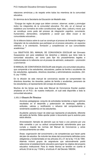 P.E.I Institución Educativa Gimnasio Guayacanes

relaciones armónicas y de respeto entre todos los miembros de la comunidad
educativa.

En términos de la Secretaría de Educación de Medellín éste:

 “Conjuga las reglas de juego que deben conocer, observar, acatar y promulgar
todos los integrantes de la comunidad educativa. Por ello, en el manual se
establece una normativa de orden constitucional, legal, ético, cultural y moral, que
se constituye como parte del proceso de integración cognitivo, conviviente,
humanístico, democrático, competente y social que debe cruzar a las
comunidades educativas…

Es la bitácora básica sobre la cual se construye el proceso de formación integral e
integrador de los estudiantes que participan en el proceso educativo, en aspectos
referidos a la orientación, formación y competencias en sus comunidades
académicas.”

Los OBJETIVOS DEL MANUAL DE CONVIVENCIA ESCOLAR del Gimnasio
Guayacanes son para establecer los derechos y deberes que tiene toda la
comunidad educativa, así como para fijar los procedimientos legales e
institucionales en lo referente con el proceso de admisión, evaluación – promoción
y convivencia

El MANUAL DE CONVIVENCIA ESCOLAR está dirigido a la comunidad educativa,
que comprende a los estudiantes, educadores, padres de familia o acudientes de
los estudiantes, egresados, directivos docentes y administradores escolares. (Art.
6, Ley 115/94)

En la difusión de este manual de convivencia escolar se comprometen los
directivos docentes, los docentes, padres de familia o acudientes, personero de
los estudiantes y el representante del consejo de estudiantes.

Muchos de los temas que trata este Manual de Convivencia Escolar pueden
ampliarse en el P.E.I. de nuestra institución, el cual está disponible a toda la
comunidad educativa.

1.10.1.1 Glosario De Términos
      Acciones pedagógicas: conjunto de actividades tendientes a lograr óptimos
      resultados en el desarrollo y potenciación de destrezas, aptitudes,
      actitudes, valores y rectificación o refuerzo del comportamiento y
      rendimiento académico en los estudiantes.

      Acudiente: persona mayor de edad que representa al estudiante, diferente
      del padre de familia. Debe aportar poder o documento que lo autorice para
      estos efectos.

      Amonestación: llamado de atención que se hace a una persona por una
      falta cometida o por su actitud comportamental, exhortándola para que
      cumpla y respete las normas del Manual de Convivencia y actúe
      consecuentemente con ellas.

      Áreas: organización del conocimiento y de competencias que hacen parte
      del plan de estudios. Se incluirán las áreas del conocimiento definidas como
      obligatorias y fundamentales en los artículos 23 y 31 de la ley 115 de 1994.
      Además incluirá grupos de asignaturas que adicionalmente podrá
      seleccionar el establecimiento educativo para lograr los objetos del proyecto
      educativo institucional. Para la media técnica se tendrán en cuenta el
      artículo 33 de la Ley 115/94 y el artículo 41 del Decreto 1860/94.

                                                                                  2
 