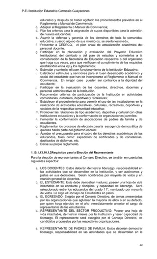 P.E.I Institución Educativa Gimnasio Guayacanes

              educativo y después de haber agotado los procedimientos previstos en el
              Reglamento o Manual de Convivencia;
         c.   Adoptar el Reglamento o Manual de Convivencia;
         d.   Fijar los criterios para la asignación de cupos disponibles para la admisión
              de nuevos educandos;
         e.   Asumir la defensa y garantía de los derechos de toda la comunidad
              educativa, cuando alguno de sus miembros, se sienta lesionado,
         f.   Presentar a CEDECO, el plan anual de actualización académica del
              personal docente.
         g.   Participar en la planeación y evaluación del Proyecto Educativo
              Institucional, del currículo y del plan de estudios y someterlos a la
              consideración de la Secretaría de Educación respectiva o del organismo
              que haga sus veces, para que verifiquen el cumplimiento de los requisitos
              establecidos en la ley y los reglamentos;
         h.   Estimular y controlar el buen funcionamiento de la Institución Educativa;
         i.   Establecer estímulos y sanciones para el buen desempeño académico y
              social del estudiante que han de incorporarse al Reglamento o Manual de
              Convivencia. En ningún caso pueden ser contrarios a la dignidad del
              estudiante;
         j.   Participar en la evaluación de los docentes, directivos, docentes y
              personal administrativo de la Institución.
         k.   Recomendar criterios de participación de la Institución en actividades
              comunitarias, culturales, deportivas y recreativas;
         l.   Establecer el procedimiento para permitir el uso de las instalaciones en la
              realización de actividades educativas, culturales, recreativas, deportivas y
              sociales de la respectiva comunidad educativa;
         m.   Promover las relaciones de tipo académico, deportivo y cultural con otras
              instituciones educativas y la conformación de organizaciones juveniles;
         n.   Fomentar la conformación de asociaciones de padres de familia y de
              estudiantes.
         o.   Reglamentar los procesos de elección para la escogencia democrática de
              quienes harán parte del gobierno escolar.
         p.   Aprobar el presupuesto para el cobro de los derechos académicos de los
              educandos, tales como: expedición de certificados y de constancias,
              duplicados de diplomas, etc.
         q.   Darse su propio reglamento.

      1.10.1.13.10.1.2Requisitos para la Elección del Representante
      Para la elección de representantes al Consejo Directivo, se tendrán en cuenta los
      siguientes aspectos:

         a. LOS DOCENTES: Estos deberán demostrar liderazgo, responsabilidad en
            las actividades que se desarrollan en la Institución, y ser autónomos y
            justos en sus decisiones. Serán nombrados por mayoría de votos y en
            reunión general de docentes.
         b. EL ESTUDIANTE: Este debe demostrar madurez, poseer una hoja de vida
            intachable en su conducta y disciplina, y capacidad de liderazgo. Será
            seleccionado entre los educandos del grado 11°, nombrado por mayoría
            de votos. Lo elige el Consejo de Estudiantes en pleno.
         c. EL EGRESADO: Elegido por el Consejo Directivo, de ternas presentadas
            por las organizaciones que aglutinen la mayoría de ellos o en su defecto,
            por quien haya ejercido en el año inmediatamente anterior el cargo de
            representante de los estudiantes.
         d. REPRESENTANTE DEL SECTOR PRODUCTIVO: Poseer una hoja de
            vida intachable, demostrar interés por la Institución y tener capacidad de
            liderazgo. El representante será escogido por el Consejo Directivo, de
            candidatos propuestos por las respectivas organizaciones.

         e. REPRESENTANTE DE PADRES DE FAMILIA: Estos deberán demostrar
            liderazgo, responsabilidad en las actividades que se desarrollan en la



                                                                                       20
 