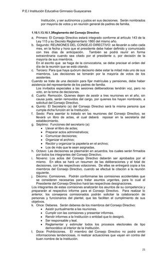 P.E.I Institución Educativa Gimnasio Guayacanes

            Institución, y ser autónomos y justos en sus decisiones. Serán nombrados
            por mayoría de votos y en reunión general de padres de familia.

      1.10.1.13.10.1.3Reglamento del Consejo Directivo
      a. Primero: El Consejo Directivo estará integrado conforme al artículo 143 de la
         Ley 115 y su Decreto Reglamentario 1860 del mismo año.
      b. Segundo: REUNIONES DEL CONSEJO DIRECTIVO: se llevarán a cabo cada
         mes, en la fecha y hora que el presidente debe haber definido y comunicado
         con tres días de anticipación.           También se podrá reunir en forma
         extraordinaria cuando sea citado por el presidente o, por decisión de la
         mayoría de sus miembros.
         En el escrito que se haga de la convocatoria, se debe precisar el orden del
         día de la reunión que se está citando.
      c. Tercero: Para que haya quórum decisorio debe estar la mitad más uno de sus
         miembros. Las decisiones se tomarán por la mayoría de votos de los
         asistentes.
      Cuando se trate de una decisión para fijar matrículas y pensiones, debe haber
      asistencia del representante de los padres de familia.
         Los invitados especiales a las sesiones deliberadoras tendrán voz, pero no
         voto, en la toma de decisiones.
      d. Cuarto: Remoción. Quienes dejen de asistir a tres reuniones en el año, sin
         causa justa, serán removidos del cargo, por quienes los hayan nombrado, a
         solicitud del Consejo Directivo.
      e. Quinto: El Secretario (a) del Consejo Directivo será la misma persona que
         cumpla dicha función en la Institución.
      f. Sexto: Para asentar lo tratado en las reuniones del Consejo Directivo, se
         llevará un libro de actas, el cual deberá reposar en la secretaría del
         establecimiento.
      g. Séptimo: Funciones del secretario (a):
                 Llevar el libro de actas;
                 Preparar actos administrativos;
                 Comunicar decisiones;
                 Organizar el archivo;
                 Recibir y organizar la papelería en el archivo;
                 Los de más que le sean asignadas.
      h. Octavo: Las decisiones se plasmarán en acuerdos, los cuales serán firmados
         por todos los integrantes del Consejo Directivo.
      i. Noveno: Los actos del Consejo Directivo deberán ser aprobados por el
         mismo. En ellos se hará un resumen de las deliberaciones y el total de
         decisiones, con las respectivas votaciones. De ellas se entregará copia a los
         miembros del Consejo Directivo, cuando se efectué la citación a la reunión
         siguiente.
      j. Décimo: Comisiones. Podrán conformarse las comisiones accidentales que
         se consideren necesarias para tratar asuntos urgentes, para lo cual el
         Presidente del Consejo Directivo hará las respectivas designaciones.
      Los integrantes de estas comisiones analizarán los asuntos de su competencia y
      prepararán el respectivo informe para el Consejo Directivo. Para realizar lo
      anterior, los consejeros comisionados podrán solicitar la colaboración de
      personas y funcionarios del plantel, que les faciliten el cumplimiento de sus
      objetivos.
      k. Once: Deberes. Serán deberes de los miembros del Consejo Directivo:
                 Asistir puntualmente a las reuniones.
                 Cumplir con las comisiones y presentar informes.
                 Rendir informes a la Institución o entidad que lo designó.
                 Ser responsable y leal.
                 Reglamentar y estimular todos los procesos electorales de tipo
                 democrático al interior de la Institución.
      l. Doce: Prohibiciones. El miembro del Consejo Directivo no podrá emitir
         informaciones tendenciosas, ni realizar actuaciones que vayan en contra del
         buen nombre de la Institución.


                                                                                   21
 