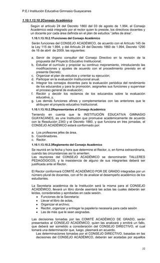P.E.I Institución Educativa Gimnasio Guayacanes

1.10.1.13.10.2Consejo Académico
     Según el artículo 24 del Decreto 1860 del 03 de agosto de 1.994, el Consejo
     Académico está integrado por el rector quien lo preside, los directivos docentes y
     un docente por cada área definida en el plan de estudios “Jefes de área”.
      1.10.1.13.10.2.1Funciones del Consejo Académico
      Serán funciones del CONSEJO ACADÉMICO, de acuerdo con el Artículo 145 de
      la Ley 115 de 1.994, y del Artículo 24 del Decreto 1860 de 1.994, Decreto 1290
      de 16 de abril de 2009, las siguientes:

      a. Servir de órgano consultor del Consejo Directivo en la revisión de la
         propuesta del Proyecto Educativo Institucional;
      b. Estudiar el currículo y propiciar su continuo mejoramiento, introduciendo las
         modificaciones y ajustes de acuerdo con el procedimiento previsto en el
         presente Decreto;
      c. Organizar el plan de estudios y orientar su ejecución;
      d. Participar en la evaluación Institucional anual.
      e. Integrar los consejos docentes para la evaluación periódica del rendimiento
         de los educandos y para la promoción, asignarles sus funciones y supervisar
         el proceso general de evaluación;
      f. Recibir y decidir los reclamos de los educandos sobre la evaluación
         educativa, y,
      g. Las demás funciones afines y complementarias con las anteriores que le
         atribuyen el proyecto educativo Institucional.
      1.10.1.13.10.2.2Representantes al Consejo Académico
      Teniendo en cuenta que la INSTITUCIÓN EDUCATIVA GIMNASIO
      GUAYACANES, es una Institución que promueve académicamente de acuerdo
      con la Resolución 2343 y el Decreto 1860, y que funciona en tres jornadas, el
      CONSEJO ACADÉMICO estará conformado por:

      a. Los profesores jefes de área.
      b. Coordinadores.
      c. Rector.
      1.10.1.13.10.2.3Reglamento del Consejo Académico
      Se reunirá en la fecha y hora que determine el Rector, o, en forma extraordinaria,
      cuando las circunstancias así lo ameriten.
      Las reuniones del CONSEJO ACADÉMICO se denominarán TALLERES
      PEDAGÓGICOS, y la inasistencia de alguno de sus integrantes deberá ser
      justificada ante el Rector.

      El Rector conformará COMITÉ ACADÉMICO POR DE GRADO integradas por un
      número plural de docentes, con el fin de analizar el desempeño académico de los
      estudiantes.

      La Secretaria académica de la Institución será la misma para el CONSEJO
      ACADÉMICO, llevará un libro donde asentará las actas las cuales deberán ser
      leídas, consideradas y aprobadas en cada sesión.
             Funciones de la Secretaría:
             Llevar el libro de actas,
             Organizar el archivo;
             Recibir, organizar y entregar la papelería necesaria para cada sesión
             Las de más que le sean asignadas.

      Las decisiones tomadas por las COMITÉ ACADÉMICO DE GRADO, serán
      presentados al CONSEJO ACADÉMICO, quien las analizará y emitirá un fallo,
      que deberá ser sometido a consideración del CONSEJO DIRECTIVO, el cual
      tomará una determinación que, luego, plasmará en acuerdo.
         Las determinaciones tomadas por el CONSEJO DIRECTIVO, basadas en las
         decisiones del CONSEJO ACADÉMICO, deberán ser acatadas por aquellos


                                                                                     22
 