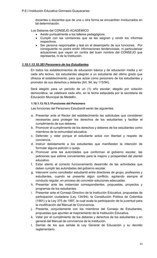 P.E.I Institución Educativa Gimnasio Guayacanes

         docentes o discentes que de una u otra forma se encuentren involucrados en
         tal determinación.

      Los Deberes del CONSEJO ACADÉMICO
            Asistir puntualmente a los talleres pedagógicos.
            Cumplir con las comisiones que se les asignen y rendir los informes
            respectivos.
            Ser persona responsable y leal en el desempeño de sus funciones. Por
            consiguiente no podrá emitir informaciones tendenciosas, ni particularizar
            actuaciones que vayan en contra del buen nombre del CONSEJO que
            representa, ni de la Institución.

1.10.1.13.10.3El Personero de los Estudiantes
      En todos los establecimientos de educación básica y de educación media y en
      cada año lectivo, los estudiantes elegirán a un estudiante del último grado que
      ofrezca el establecimiento, para que actúe como personero de los estudiantes y
      promotor de sus derechos y deberes (Art. 94, ley 115/94).

      Será elegido para un periodo de un (1) año escolar; elegido por votación
      democrática, se celebrará cada año, en la fecha estipulada por la secretaria de
      Educación Municipal de Medellín.

      1.10.1.13.10.3.1Funciones del Personero
      Las funciones del Personero Estudiantil serán las siguientes:

      a. Presentar ante el Rector del establecimiento las solicitudes que consideren
         necesarias para proteger los derechos de los estudiantes y facilitar el
         cumplimiento de sus deberes.
      b. Promover el cumplimiento de los derechos y deberes de los estudiantes como
         miembros de la comunidad educativa.
      c. Defender y velar porque el estudiante actúe con libertad y respeto de
         conciencia.
      d. Instruir debidamente a los estudiantes que manifiesten la intención de
         formular alguna petición o queja.
      e. Promover ante las autoridades que conforman el gobierno escolar, las
         peticiones que estime convenientes para la mejora y prosperidad del plantel
         educativo.
      f. Estar atento al correcto funcionamiento desarrollo de las actividades que
         deben cumplir las autoridades del gobierno escolar
      g. Intervenir como conciliador estudiantil entre directores de grupo, profesores y
         estudiantes, cuando se presente algún conflicto, agotando siempre el
         conducto regular, en proceso de concretar soluciones adecuadas.
      h. Presentar ante las instancias correspondientes, propuestas, proyectos y
         programas de los estudiantes.
      i. Presentar ante el Consejo Directivo de la Institución Educativa, propuestas de
         participación ciudadana (Ley 134/94), la Constitución Política de Colombia
         (1991) y la Ley 375 de 1997, la cual avala la participación de la juventud para
         la modificación del Manual de Convivencia.
      j. Presenta, conjuntamente con los miembros del Consejo de Estudiantes,
         propuestas que apunten al mejoramiento de la Institución Educativa.
      k. Velar por el cumplimiento de los deberes y derechos de los estudiantes y en
         general del Manual de convivencia de la Institución.
      l. Demás de los que señala la Ley General de Educación y su decreto
         reglamentario.



                                                                                     23
 