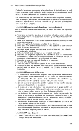 P.E.I Institución Educativa Gimnasio Guayacanes

      Parágrafo: las decisiones respecto a las situaciones de indisciplina en la cual
      incurra el personero de la institución, serán resueltas, en primera instancia por el
      rector, y en segunda instancia, por el Consejo Directivo.

      Los personeros de los estudiantes no son: funcionarios del plantel educativo,
      Jefes de disciplina, Mensajeros o mandaderos de los directivos o docentes de la
      institución, Prometeros de acciones o actividades que no están contemplados
      como parte de sus funciones.

      1.10.1.13.10.3.2 Requisitos para la Elección del Personero Estudiantil
     Para la elección del Personero Estudiantil, se tendrá en cuenta los siguientes
     aspectos:

     a. Tener gran compromiso con toda la comunidad educativa, ser un verdadero
        líder, comprometido con los derechos humanos y con el buen funcionamiento
        del plantel,
     b. Debe tener buenas relaciones con los estudiantes y demás estamentos de la
        comunidad educativa,
     c. Debe ser responsable, honesto y cumplidor de sus deberes,
     d. Debe tener buen rendimiento académico, no estar repitiendo el grado, ni tener
        áreas en proceso de nivelación,
     e. No haber sufrido sanción disciplinaria de suspensión de uno (1) o más días,
        en los dos años anteriores.
     f. Estar matriculado en el último grado que ofrezca la institución.
     g. Presentar un programa explicando las actividades que se desarrollarán
        durante el año para contribuir al mejoramiento de la calidad de vida de los
        estudiantes, de la educación y de la institución en general.
     h. Presentar un lema que resuma la filosofía de su programa.
     i. No tener faltas disciplinarias.
     j. Traer una carta de presentación y apoyo de sus padres o acudientes.
     k. Incompatibilidades. No podrá ser elegido personero de los estudiantes: El hijo
        del educador, secretaria, rector, o miembro del Consejo Directivo de la
        Institución.
      1.10.1.13.10.3.3 Reglamento del Personero
      a. El personero de los estudiantes no podrá crear organización administrativa
         alguna; deberá unirse ordinariamente, una vez al mes con los representantes
         o delegados de los grupos que conforman la institución y,
         extraordinariamente, cuando él y la mitad más uno, así lo decidan.
      b. En este evento los estudiantes podrán ocuparse sino de aquellos asuntos
         expresamente señalados en la decisión.
      c. El personero de los estudiantes, y los representantes de grupo, podrán ser
         invitados a las reuniones del Consejo Directivo, con derecho a voz pero no a
         voto. La citación deberá hacerse con cinco (5) días de antelación.
      d. Las decisiones del personero de los estudiantes y de los representantes de
         grupo se denominarán circulares, se enumerarán consecutivamente y se
         adoptarán por mayoría absoluta de votos de los asistentes, siempre y cuando,
         verificado el Quórum, se halle la mitad más uno.
      e. Representará a la institución educativa; en eventos externos propios de su
         cargo, previa autorización de la rectoría.
      f. En caso de ausencia (incapacidad médica, cancelación de matrícula, o retiro
         de la institución) del personero estudiantil, lo remplazará el estudiante que
         haya obtenido el segundo puesto en votación.

      1.10.1.13.10.3.4Proceso Electoral
      a. La elección se realizará de conformidad con la reglamentación que expida el
         Consejo Directivo de la Institución.


                                                                                       24
 