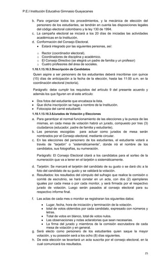 P.E.I Institución Educativa Gimnasio Guayacanes

      b. Para organizar todos los procedimientos, y la mecánica de elección del
         personero de los estudiantes, se tendrán en cuenta las disposiciones legales
         del código electoral colombiano y la ley 130 de 1994.
      c. La campaña electoral se iniciará a los 20 días de iniciadas las actividades
         académicas en la Institución.
      d. Conformación del Consejo Electoral.
             Estará integrado por las siguientes personas, así:

         o   Rector (coordinador electoral).
         o   Coordinadores de disciplina y académico.
         o   El Consejo Directivo (se elegirá un padre de familia y un profesor)
         o   Cuatro profesores del área de sociales.
      1.10.1.13.10.3.5Inscripción de Candidatos
       Quien aspire a ser personero de los estudiantes deberá inscribirse con quince
       (15) días de anticipación a la fecha de la elección, hasta las 11:00 a.m. en la
       coordinación electoral (rectoría).

       Parágrafo: debe cumplir los requisitos del artículo 9 del presente acuerdo y
       además los que figuren en el este artículo:

         Dos fotos del estudiante que encabeza la lista.
         Que dicha inscripción se haga a nombre de la Institución.
         Fotocopia del carné estudiantil.
      1.10.1.13.10.3.6Jurados de Votación y Elecciones
      a. Para garantizar el normal funcionamiento de las elecciones y la pureza de las
         mismas, en cada mesa de votación habrá un jurado, compuesto por tres (3)
         ciudadanos (educador, padre de familia y estudiante).
      b. Las personas escogidas         para actuar como jurados de mesa serán
         nombrados por el Consejo electoral, mediante circular.
      c. En las elecciones del personero de los estudiantes, el estudiante votará a
         través de “tarjetón” o “sistemáticamente”, donde irá el nombre de los
         candidatos, sus fotografías, su numeración.

         Parágrafo: El Consejo Electoral citará a los candidatos para el sorteo de la
         numeración que va a tener en el tarjetón o sistemáticamente.

      d. Tarjetón: Se marcará el tarjetón del candidato de su gusto o se dará clic a la
         foto del candidato de su gusto y se validará la votación.
      e. Resultados: los resultados del cómputo del sufragio que realice la comisión o
         comité de escrutinio, se hará constar en un acta, con dos (2) ejemplares
         iguales por cada mesa o por cada monitor, y será firmada por el respectivo
         jurado de votación. Luego serán pasados al consejo electoral para su
         respectivo informe final.

      f. Las actas de cada mes o monitor se registraran los siguientes datos:
                Lugar, fecha, hora de iniciación y terminación de la votación.
                total de votos obtenidos por cada candidato, expresado con números y
                letras.
                Total de votos en blanco, total de votos nulos.
                Las observaciones y notas aclaratorias que sean necesarias.
                La firma del jurado y miembros de la comisión escrutadora de cada
                mesa de votación y en general.
      g. Será electo como personero de los estudiantes quien saque la mayor
         votación, y su posesión será a los ocho (8) días siguientes.
      h. De esta elección se levantará un acta suscrita por el consejo electoral, en la
         cual comunicará los resultados.

                                                                                    25
 