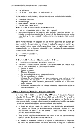P.E.I Institución Educativa Gimnasio Guayacanes

      c. El Coordinador
      d. Psicólogo (a), si se cuenta con este profesional

      Toda delegación procederá por escrito, donde conste la siguiente información:

      a.   Fechas de delegación
      b.   Qué se delega
      c.   Quién delega y a quién se delega
      d.   Firmas de los intervinientes.
      1.10.1.13.10.4.2 Conformación del Comité Académico
      a. El rector o su delegado quien lo convocará y presidirá.
      b. Dos representantes de los docentes (Dos docentes de básica primaria para
         estudiar el rendimiento académico de este nivel, Dos docentes, uno de básica
         secundaria y otro de educación media para los mismos propósitos, en este
         nivel).

      Estos representantes son elegidos por los mismos docentes, en reunión que
      convocará el rector, para este fin, al inicio de cada año escolar en reunión que
      convocará el rector / a para este fin, y donde se elegirá el suplente para cuando
      sea pertinente. Los profesores concurrirán a las reuniones de sus respectivos
      niveles, con la participación de:

      a. El coordinador académico.
      b. Psicóloga.

      1.10.1.13.10.4.3 Funciones del Comité Académico de Grado
      a. Analizar periódicamente los informes de evaluación.
      b. Identificar, a través de estos informes, prácticas escolares que puedan estar
         afectando el desempeño de los estudiantes, como:
            Manejo de grupo
            Método empleado
            Técnicas de estudio
            Conveniencia de las tareas y su cumplimiento
            Pertinencia del plan de estudio.
            Introducir las modificaciones que sean necesarias para mejorar el nivel
            académico del estudiante y de la institución. Las modificaciones se
            dirigirán a los padres de familia, estudiantes, docentes o a la institución,
            según proceda.
            Atender las reclamaciones de padres de familia y estudiantes sobre la
            evaluación y promoción.

1.10.1.13.10.5Consejo y Asociación de Padres de Familia
     El decreto 1860 de 1994, en su artículo 30 y el Ministerio de Educación Nacional
     a través del Decreto Nº 1286 de 2005, del 27 de abril 2005; Por el cual se
     establecen normas sobre la participación de los padres de familia en el
     mejoramiento de los procesos educativos de los establecidos oficiales y privados
     y se adoptan otras disposiciones, que se detallan a continuación:
      a. La Asamblea General de Padres de Familia está conformada por la totalidad
         de padres de familia del establecimiento educativo, quienes son los
         responsables del ejercicio de sus deberes y derechos en relación con el
         proceso educativo de sus hijos.
     b. Debe reunirse obligatoriamente mínimo dos veces al año por convocatoria del
        Rector o Director del establecimiento educativo.
     c. El Consejo de padres de Familia es un órgano de participación de los padres
        de familia del establecimiento educativo destinado a asegurar su continua

                                                                                      27
 