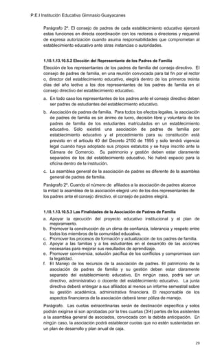 P.E.I Institución Educativa Gimnasio Guayacanes

      Parágrafo 2º. El consejo de padres de cada establecimiento educativo ejercerá
      estas funciones en directa coordinación con los rectores o directores y requerirá
      de expresa autorización cuando asuma responsabilidades que comprometan al
      establecimiento educativo ante otras instancias o autoridades.


      1.10.1.13.10.5.2 Elección del Representante de los Padres de Familia
      Elección de los representantes de los padres de familia del consejo directivo. El
      consejo de padres de familia, en una reunión convocada para tal fin por el rector
      o, director del establecimiento educativo, elegirá dentro de los primeros treinta
      días del año lectivo a los dos representantes de los padres de familia en el
      consejo directivo del establecimiento educativo.
      a. En todo caso los representantes de los padres ante el consejo directivo deben
         ser padres de estudiantes del establecimiento educativo.
      b. Asociación de padres de familia. Para todos los efectos legales, la asociación
         de padres de familia es sin ánimo de lucro, decisión libre y voluntaria de los
         padres de familia de los estudiantes matriculados en un establecimiento
         educativo. Sólo existirá una asociación de padres de familia por
         establecimiento educativo y el procedimiento para su constitución está
         previsto en el artículo 40 del Decreto 2150 de 1995 y solo tendrá vigencia
         legal cuando haya adoptado sus propios estatutos y se haya inscrito ante la
         Cámara de Comercio. Su patrimonio y gestión deben estar claramente
         separados de los del establecimiento educativo. No habrá espacio para la
         oficina dentro de la institución.
      c. La asamblea general de la asociación de padres es diferente de la asamblea
         general de padres de familia.
      Parágrafo 2º. Cuando el número de afiliados a la asociación de padres alcance
      la mitad la asamblea de la asociación elegirá uno de los dos representantes de
      los padres ante el consejo directivo, el consejo de padres elegirá.


      1.10.1.13.10.5.3 Las Finalidades de la Asociación de Padres de Familia
      a. Apoyar la ejecución del proyecto educativo institucional y el plan de
         mejoramiento.
      b. Promover la construcción de un clima de confianza, tolerancia y respeto entre
         todos los miembros de la comunidad educativa.
      c. Promover los procesos de formación y actualización de los padres de familia.
      d. Apoyar a las familias y a los estudiantes en el desarrollo de las acciones
         necesarias para mejorar sus resultados de aprendizaje.
      e. Promover convivencia, solución pacífica de los conflictos y compromisos con
         la legalidad.
      f. El Manejo de los recursos de la asociación de padres. El patrimonio de la
         asociación de padres de familia y su gestión deben estar claramente
         separado del establecimiento educativo, En ningún caso, podrá ser un
         directivo, administrativo o docente del establecimiento educativo. La junta
         directiva deberá entregar a sus afiliados al menos un informe semestral sobre
         su gestión académica, administrativa financiera. El responsable de los
         aspectos financieros de la asociación deberá tener póliza de manejo.
      Parágrafo. Las cuotas extraordinarias serán de destinación específica y solos
      podrán exigirse si son aprobadas por la tres cuartas (3/4) partes de los asistentes
      a la asamblea general de asociados, convocada con la debida anticipación. En
      ningún caso, la asociación podrá establecer cuotas que no estén sustentadas en
      un plan de desarrollo y plan anual de caja.


                                                                                      29
 