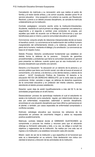 P.E.I Institución Educativa Gimnasio Guayacanes

      Cancelación de matrícula y su renovación: acto que realiza el padre de
      familia y el rector donde ambos, y de común acuerdo, deciden poner fin al
      servicio educativo. Una excepción a lo anterior es cuando, por Resolución
      Rectoral, y previo a un debido proceso disciplinario, se cancela la matrícula
      unilateralmente por la institución.

      Contrato pedagógico: convenio escrito entre la Institución-Estudiantes-
      Acudiente, mediante el cual el primero se obliga a presentar una asesoría y
      seguimiento y el segundo a cambiar unas conductas no propias, por
      aquellas que estén de acuerdo con el Manual de Convivencia y que son
      beneficiosas para sí mismo y para la comunidad educativa en general.

      Convivencia: conjunto amplio de relaciones interpersonales donde se busca
      el beneficio común. La convivencia es la trasformación del conflicto humano
      marginándolo del enfrentamiento directo y la violencia, situándolo en el
      plano de lo humano, mediante el diálogo y la conciliación. La convivencia se
      basa en el respeto mutuo.

      Debido Proceso: Derecho constitucional fundamental que establece en
      debida forma la defensa de la persona.           Conjunto de garantías
      procedimentales y probatorias qué tiene la comunidad educativa en general
      para presentar su defensa, cuando quiera que se vea involucrado en un
      proceso disciplinario que amerite una sanción.

      Derecho a la Educación: “la educación en un derecho de la persona y un
      servicio público que tiene una función social, con ella se busca el acceso al
      conocimiento, a la ciencia, a la técnica y a los demás bienes y valores de la
      cultura”… Art.67 Constitución Política de Colombia. El derecho a la
      educación NO ES UN DERECHO ABSOLUTO, por lo tanto éste se podrá
      condicionar, limitar, cancelar o negar, en defensa de derechos superiores
      de la comunidad educativa y en prelación del interés colectivo, siempre
      atendiendo el debido proceso establecido.

      Desertor: quien deja de asistir injustificadamente a más del 50 % de las
      actividades programadas en el año lectivo.

      Desescolarizar: proceso de aprendizaje mediante el cual el estudiante no
      asiste a la institución como estudiante regular, por determinado tiempo, ya
      sea por enfermedad, incapacidad, calamidad o sanción disciplinaria,
      encontrase en una situación disciplinaria que hace difícil su permanencia en
      el plantel, o también, por casos especiales de enfermedad comprobada o
      conflictos sociales.

      Estímulo: estrategia educativa que reconoce los esfuerzos de los
      educandos en proceso de crecimiento integral y valora su respuesta
      positiva académicamente.

      Matrícula: contrato bilateral donde el GIMNASIO GUAYACANES se
      compromete a procurar los medios y recursos para que el educando
      obtenga su formación adecuada y éste, a su vez, se obliga a cumplir los
      objetivos y reglamentos de la institución. Se realiza por una sola vez al
      ingreso a la Institución y se establece renovación cada año escolar.

      Misión: razón de ser de la institución y que especifica el rol funcional que
      esta va a desempeñar en su entorno. Esta declaración nos indica con
      claridad el alcance y dirección de las actividades de la institución.



                                                                                  3
 